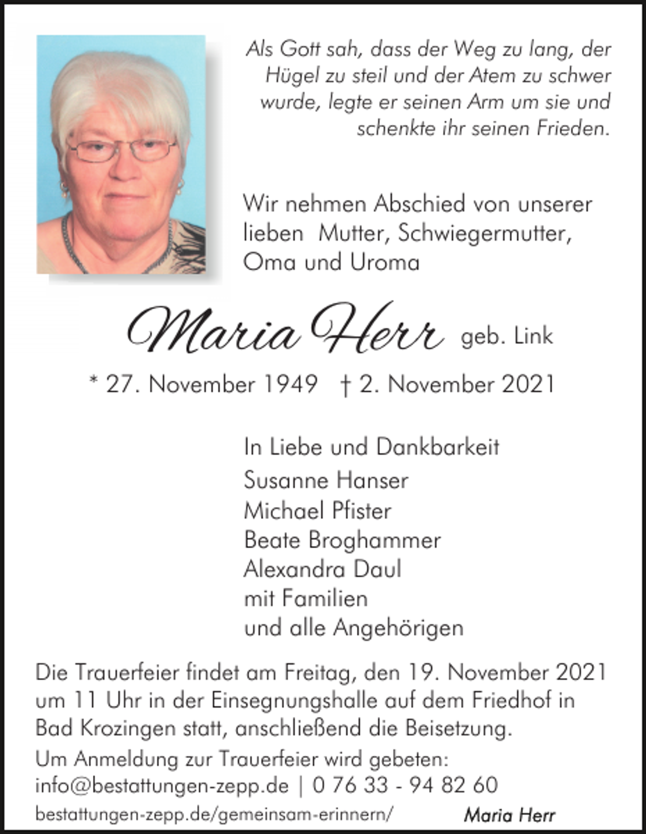 <p>Als Gott sah, dass der Weg zu lang, der<br />Hügel zu steil und der Atem zu schwer<br />wurde, legte er seinen Arm um sie und<br />schenkte ihr seinen Frieden.</p><p>Wir nehmen Abschied von unserer<br />lieben Mutter, Schwiegermutter,<br />Oma und Uroma</p><p>Maria Herr</p><p>geb. Link</p><p>* 27. November 1949 † 2. November 2021<br />In Liebe und Dankbarkeit<br />Susanne Hanser<br />Michael Pfister<br />Beate Broghammer<br />Alexandra Daul<br />mit Familien<br />und alle Angehörigen<br />Die Trauerfeier findet am Freitag, den 19. November 2021<br />um 11 Uhr in der Einsegnungshalle auf dem Friedhof in<br />Bad Krozingen statt, anschließend die Beisetzung.<br />Um Anmeldung zur Trauerfeier wird gebeten:<br />info@bestattungen-zepp.de | 0 76 33 - 94 82 60<br />bestattungen-zepp.de/gemeinsam-erinnern/</p>
