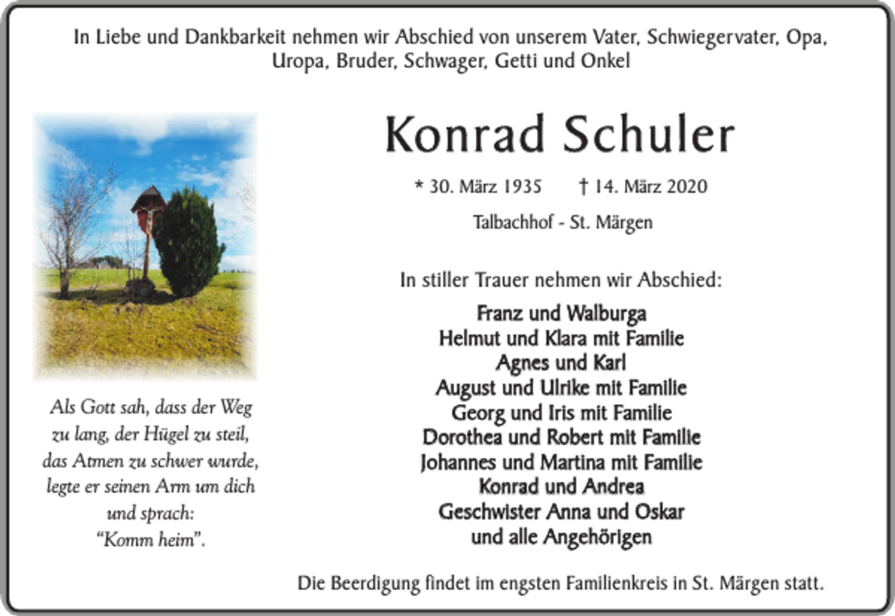 <p>In Liebe und Dankbarkeit nehmen wir Abschied von unserem Vater, Schwiegervater, Opa,<br />Uropa, Bruder, Schwager, Getti und Onkel</p><p>Konrad Schuler<br />* 30. März 1935</p><p>14. März 2020</p><p>Talbachhof - St. Märgen</p><p>Als Gott sah, dass der Weg<br />zu lang, der Hügel zu steil,<br />das Atmen zu schwer wurde,<br />legte er seinen Arm um dich<br />und sprach:<br />“Komm heim”.</p><p>In stiller Trauer nehmen wir Abschied:<br />Franz und Walburga<br />Helmut und Klara mit Familie<br />Agnes und Karl<br />August und Ulrike mit Familie<br />Georg und Iris mit Familie<br />Dorothea und Robert mit Familie<br />Johannes und Martina mit Familie<br />Konrad und Andrea<br />Geschwister Anna und Oskar<br />und alle Angehörigen<br />Die Beerdigung findet im engsten Familienkreis in St. Märgen statt.</p>