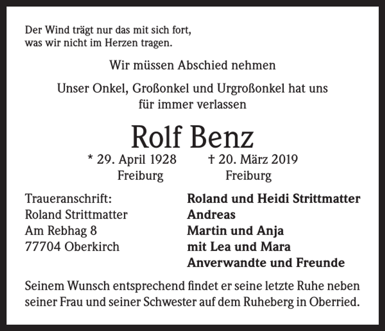 <p>Der Wind trägt nur das mit sich fort,<br />was wir nicht im Herzen tragen.</p><p>Wir müssen Abschied nehmen<br />Unser Onkel, Großonkel und Urgroßonkel hat uns<br />für immer verlassen</p><p>Rolf Benz<br />† 20. März 2019</p><p>* 29. April 1928<br />Freiburg</p><p>Freiburg</p><p>Traueranschrift:<br />Roland und Heidi Strittmatter<br />Roland Strittmatter<br />Andreas<br />Am Rebhag 8<br />Martin und Anja<br />77704 Oberkirch mit Lea und Mara<br />Anverwandte und Freunde<br />Seinem Wunsch entsprechend findet er seine letzte Ruhe neben<br />seiner Frau und seiner Schwester auf dem Ruheberg in Oberried.</p>