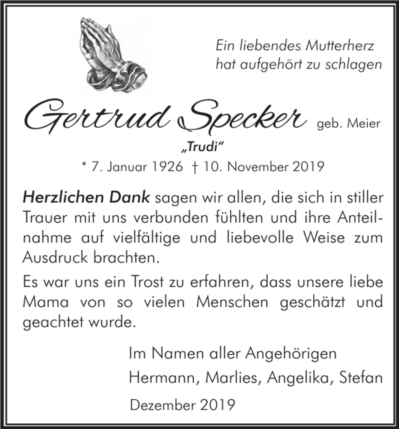 <p>Ein liebendes Mutterherz<br />hat aufgehört zu schlagen</p><p>Gertrud Specker</p><p>geb. Meier</p><p>„Trudi“<br />* 7. Januar 1926 † 10. November 2019</p><p>Herzlichen Dank sagen wir allen, die sich in stiller<br />Trauer mit uns verbunden fühlten und ihre Anteilnahme auf vielfältige und liebevolle Weise zum<br />Ausdruck brachten.<br />Es war uns ein Trost zu erfahren, dass unsere liebe<br />Mama von so vielen Menschen geschätzt und<br />geachtet wurde.<br />Im Namen aller Angehörigen<br />Hermann, Marlies, Angelika, Stefan<br />Dezember 2019</p>