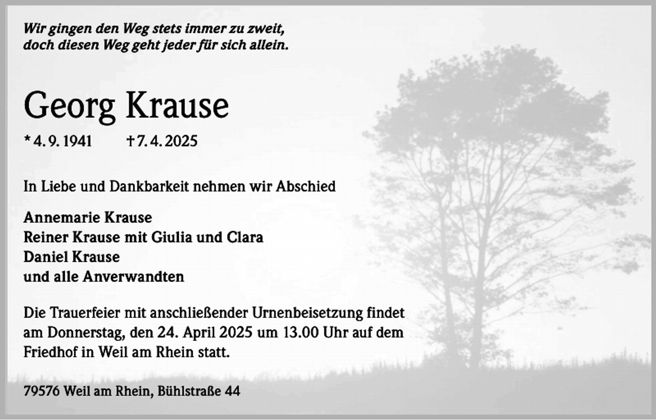 <p>Wir gingen den Weg stets immer zu zweit,<br />doch diesen Weg geht jeder für sich allein.</p><p>Georg Krause<br />* 4. 9. 1941 † 7. 4. 2025<br />In Liebe und Dankbarkeit nehmen wir Abschied<br />Annemarie Krause<br />Reiner Krause mit Giulia und Clara<br />Daniel Krause<br />und alle Anverwandten<br />Die Trauerfeier mit anschließender Urnenbeisetzung findet<br />am Donnerstag, den 24. April 2025 um 13.00 Uhr auf dem<br />Friedhof in Weil am Rhein statt.<br />79576 Weil am Rhein, Bühlstraße 44</p>