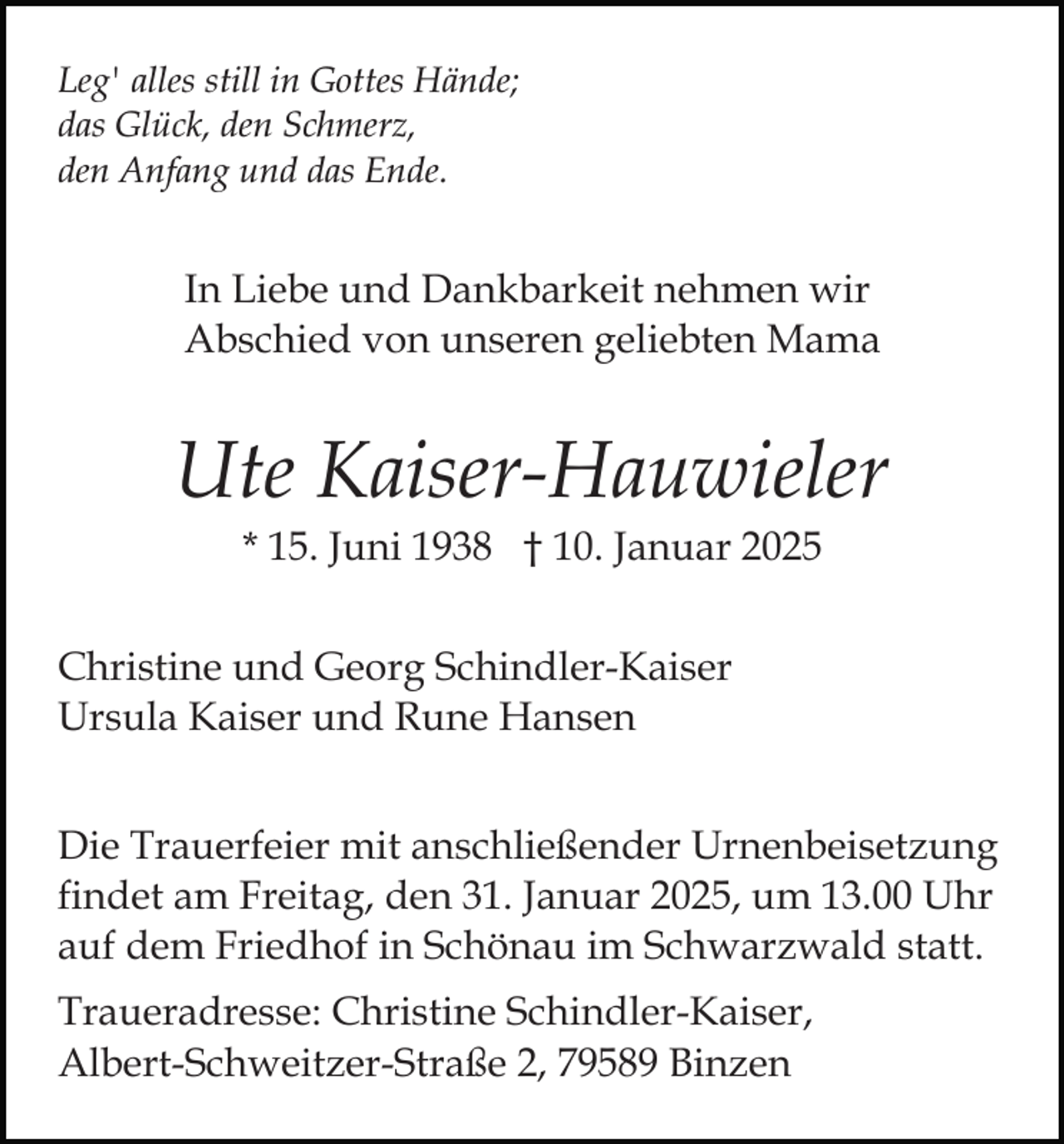 <p>Leg' alles still in Gottes Hände;<br />das Glück, den Schmerz,<br />den Anfang und das Ende.</p><p>In Liebe und Dankbarkeit nehmen wir<br />Abschied von unseren geliebten Mama</p><p>Ute Kaiser-Hauwieler<br />* 15. Juni 1938 † 10. Januar 2025<br />Christine und Georg Schindler-Kaiser<br />Ursula Kaiser und Rune Hansen<br />Die Trauerfeier mit anschließender Urnenbeisetzung<br />findet am Freitag, den 31. Januar 2025, um 13.00 Uhr<br />auf dem Friedhof in Schönau im Schwarzwald statt.<br />Traueradresse: Christine Schindler-Kaiser,<br />Albert-Schweitzer-Straße 2, 79589 Binzen</p>