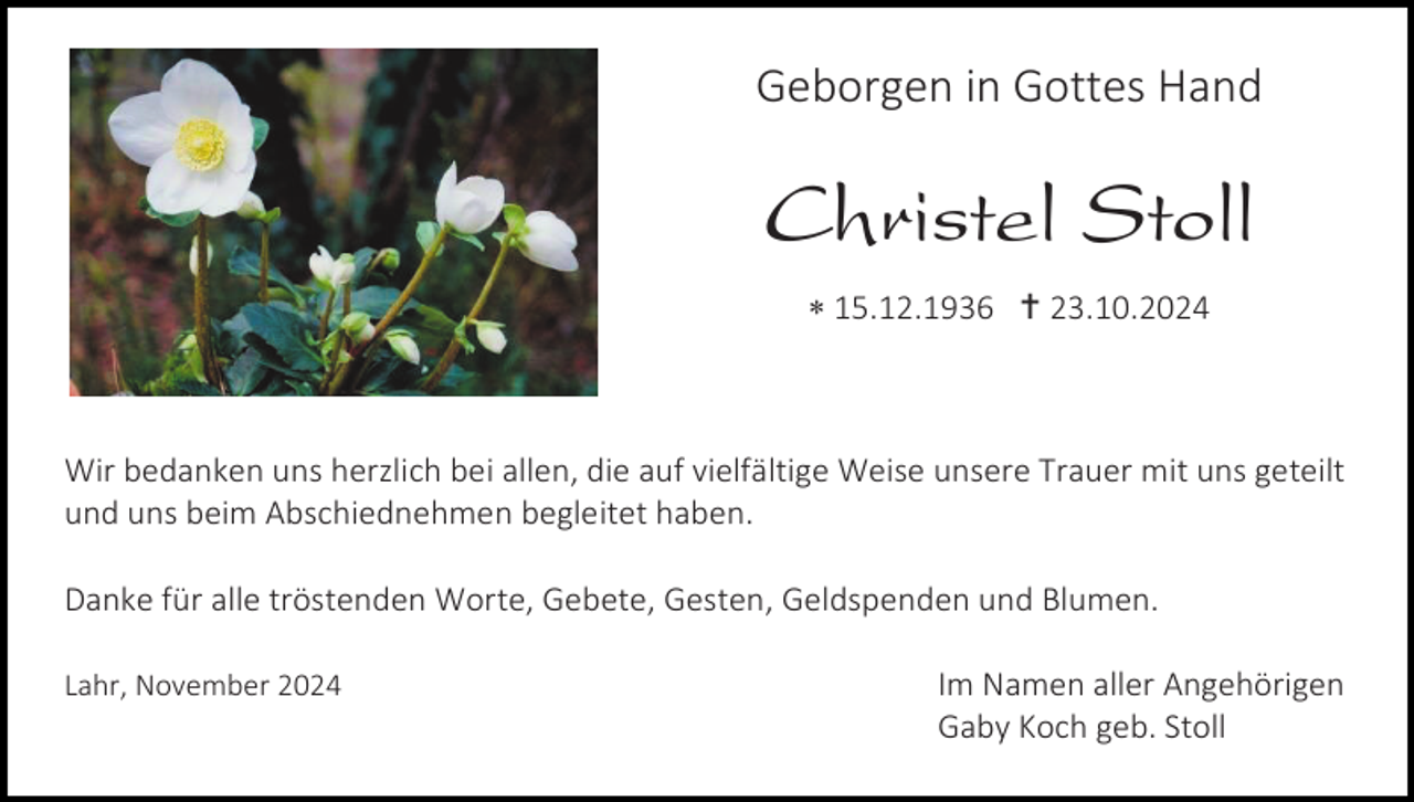 <p>Geborgen in Gottes Hand</p><p>Christel Stoll<br /> 15.12.1936  23.10.2024</p><p>Wir bedanken uns herzlich bei allen, die auf vielfältige Weise unsere Trauer mit uns geteilt<br />und uns beim Abschiednehmen begleitet haben.<br />Danke für alle tröstenden Worte, Gebete, Gesten, Geldspenden und Blumen.<br />Lahr, November 2024</p><p>Im Namen aller Angehörigen<br />Gaby Koch geb. Stoll</p>