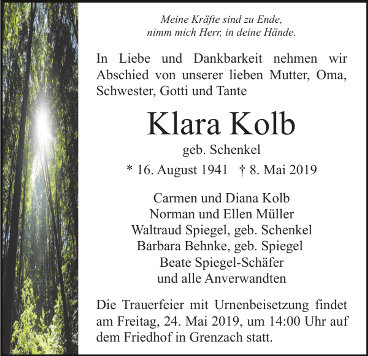 <p>Meine Kräfte sind zu Ende,<br />nimm mich Herr, in deine Hände.</p><p>In Liebe und Dankbarkeit nehmen wir<br />Abschied von unserer lieben Mutter, Oma,<br />Schwester, Gotti und Tante</p><p>Klara Kolb</p><p>geb. Schenkel<br />* 16. August 1941 † 8. Mai 2019<br />Carmen und Diana Kolb<br />Norman und Ellen Müller<br />Waltraud Spiegel, geb. Schenkel<br />Barbara Behnke, geb. Spiegel<br />Beate Spiegel-Schäfer<br />und alle Anverwandten<br />Die Trauerfeier mit Urnenbeisetzung findet<br />am Freitag, 24. Mai 2019, um 14:00 Uhr auf<br />dem Friedhof in Grenzach statt.</p>