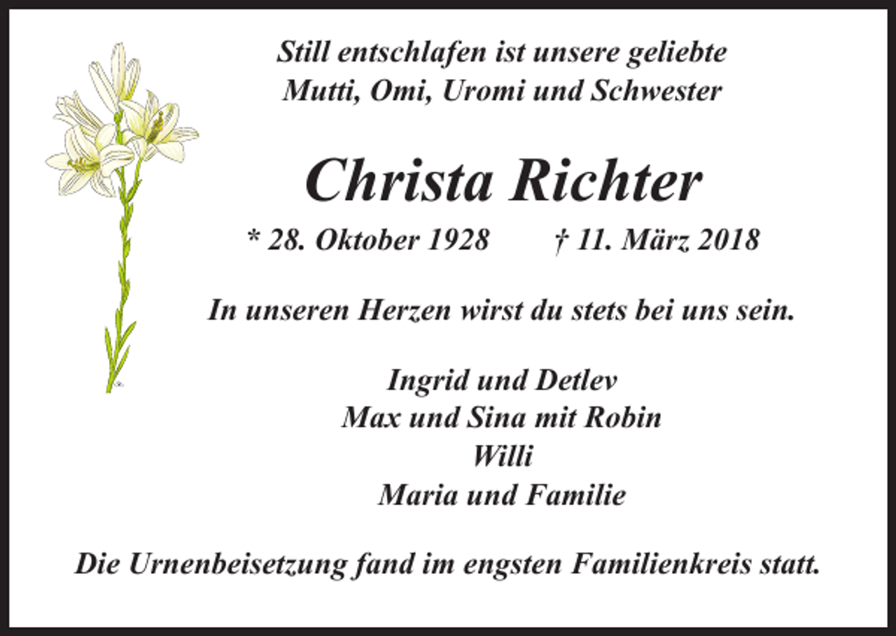 <p>Still entschlafen ist unsere geliebte<br />Mutti, Omi, Uromi und Schwester</p><p>Christa Richter</p><p>* 28. Oktober 1928 † 11. März 2018<br />In unseren Herzen wirst du stets bei uns sein.<br />Ingrid und Detlev<br />Max und Sina mit Robin<br />Willi<br />Maria und Familie<br />Die Urnenbeisetzung fand im engsten Familienkreis statt.</p>