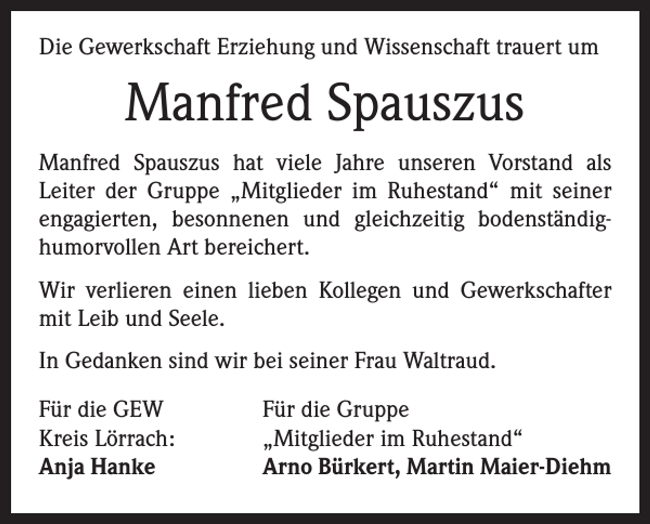 <p>Die Gewerkschaft Erziehung und Wissenschaft trauert um</p><p>Manfred Spauszus<br />Manfred Spauszus hat viele Jahre unseren Vorstand als<br />­Leiter der Gruppe „Mitglieder im Ruhestand“ mit seiner<br />­engagierten, besonnenen und gleichzeitig bodenständig-­<br />humorvollen Art bereichert.<br />Wir verlieren einen lieben Kollegen und Gewerkschafter<br />mit Leib und Seele.<br />In Gedanken sind wir bei seiner Frau Waltraud.<br />Für die GEW<br />Kreis Lörrach:<br />Anja Hanke</p><p>Für die Gruppe<br />„Mitglieder im Ruhestand“<br />Arno Bürkert, Martin Maier-Diehm</p>