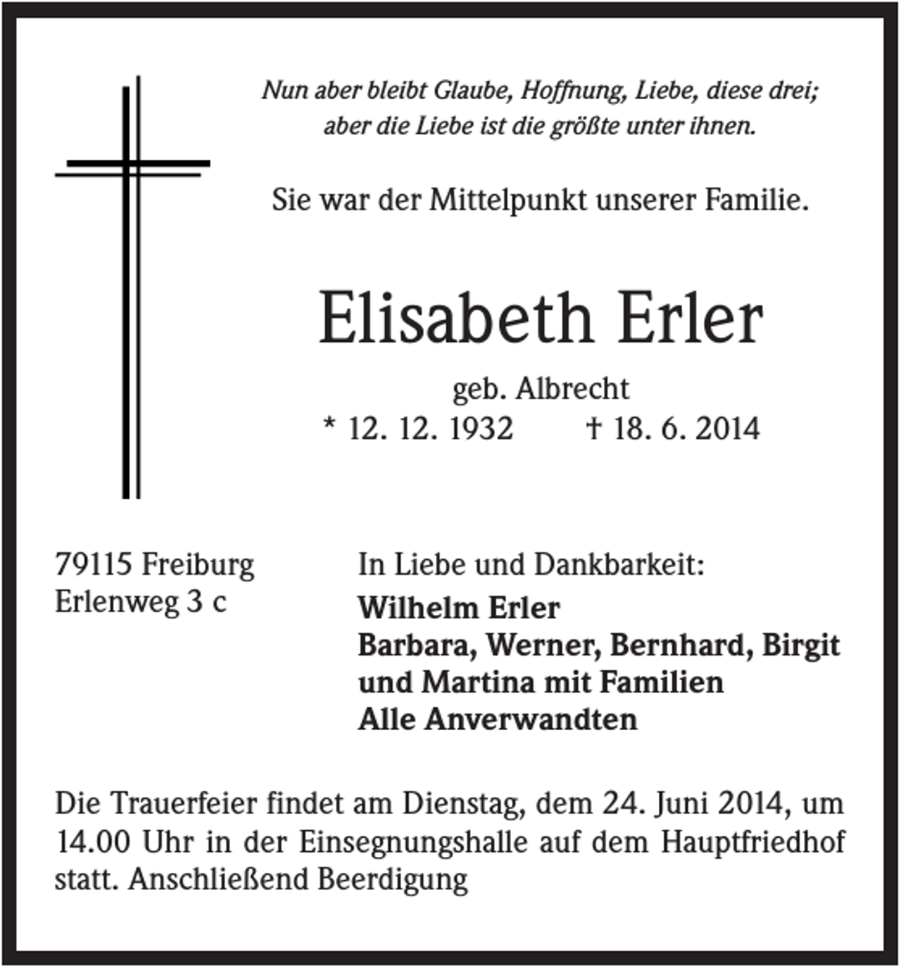<p>Nun aber bleibt Glaube, Hoffnung, Liebe, diese drei;<br />aber die Liebe ist die größte unter ihnen.</p><p>Sie war der Mittelpunkt unserer Familie.</p><p>Elisabeth Erler<br />geb. Albrecht<br />* 12. 12. 1932<br />† 18. 6. 2014</p><p>79115 Freiburg<br />Erlenweg 3 c</p><p>In Liebe und Dankbarkeit:<br />Wilhelm Erler<br />Barbara, Werner, Bernhard, Birgit<br />und Martina mit Familien<br />Alle Anverwandten</p><p>Die Trauerfeier findet am Dienstag, dem 24. Juni 2014, um<br />14.00 Uhr in der Einsegnungshalle auf dem Hauptfriedhof<br />statt. Anschließend Beerdigung</p>