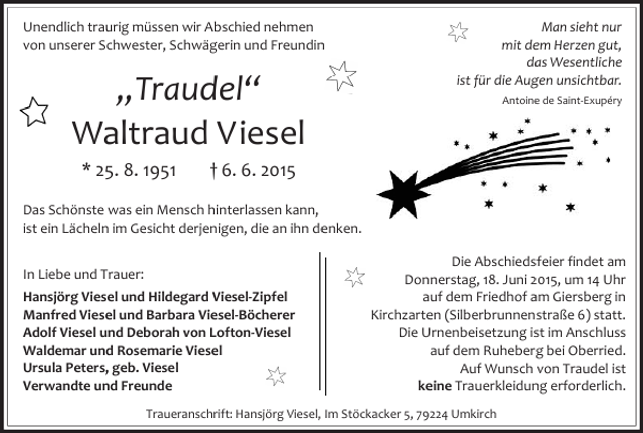<p>Unendlich traurig müssen wir Abschied nehmen<br />von unserer Schwester, Schwägerin und Freundin</p><p>„Traudel“<br />Waltraud Viesel<br />* 25. 8. 1951</p><p>Man sieht nur<br />mit dem Herzen gut,<br />das Wesentliche<br />ist für die Augen unsichtbar.<br />Antoine de Saint-Exupéry</p><p>† 6. 6. 2015</p><p>Das Schönste was ein Mensch hinterlassen kann,<br />ist ein Lächeln im Gesicht derjenigen, die an ihn denken.<br />In Liebe und Trauer:<br />Hansjörg Viesel und Hildegard Viesel-Zipfel<br />Manfred Viesel und Barbara Viesel-Böcherer<br />Adolf Viesel und Deborah von Lofton-Viesel<br />Waldemar und Rosemarie Viesel<br />Ursula Peters, geb. Viesel<br />Verwandte und Freunde</p><p>Die Abschiedsfeier findet am<br />Donnerstag, 18. Juni 2015, um 14 Uhr<br />auf dem Friedhof am Giersberg in<br />Kirchzarten (Silberbrunnenstraße 6) statt.<br />Die Urnenbeisetzung ist im Anschluss<br />auf dem Ruheberg bei Oberried.<br />Auf Wunsch von Traudel ist<br />keine Trauerkleidung erforderlich.</p><p>Traueranschrift: Hansjörg Viesel, Im Stöckacker 5, 79224 Umkirch</p>