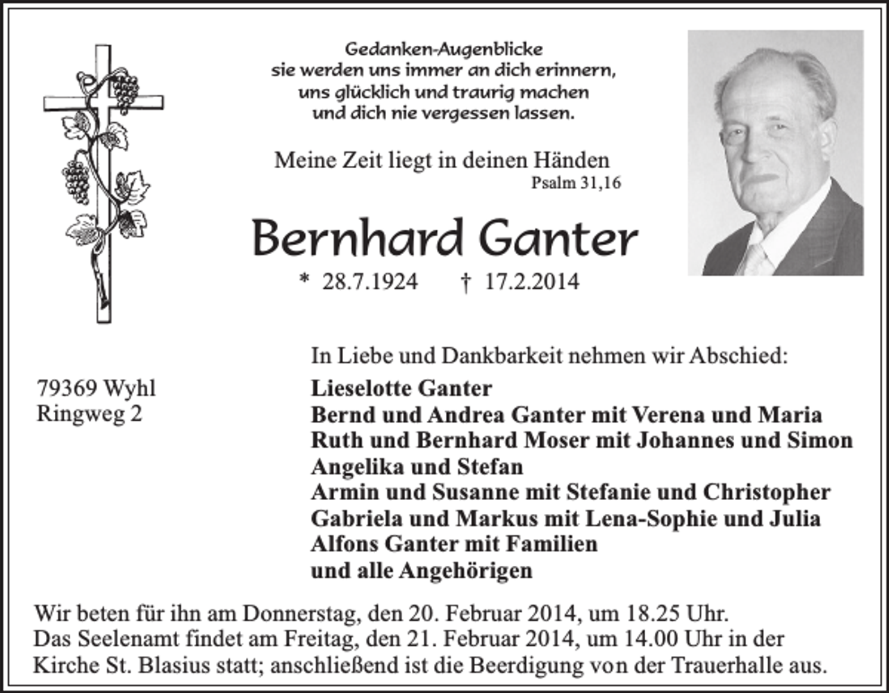 <p>Gedanken-Augenblicke<br />sie werden uns immer an dich erinnern,<br />uns glücklich und traurig machen<br />und dich nie vergessen lassen.</p><p>Meine Zeit liegt in deinen Händen</p><p>Psalm 31,16</p><p>Bernhard Ganter<br />* 28.7.1924</p><p>79369 Wyhl<br />Ringweg 2</p><p>† 17.2.2014</p><p>In Liebe und Dankbarkeit nehmen wir Abschied:<br />Lieselotte Ganter<br />Bernd und Andrea Ganter mit Verena und Maria<br />Ruth und Bernhard Moser mit Johannes und Simon<br />Angelika und Stefan<br />Armin und Susanne mit Stefanie und Christopher<br />Gabriela und Markus mit Lena-Sophie und Julia<br />Alfons Ganter mit Familien<br />und alle Angehörigen</p><p>Wir beten für ihn am Donnerstag, den 20. Februar 2014, um 18.25 Uhr.<br />Das Seelenamt findet am Freitag, den 21. Februar 2014, um 14.00 Uhr in der<br />Kirche St. Blasius statt; anschließend ist die Beerdigung von der Trauerhalle aus.</p>
