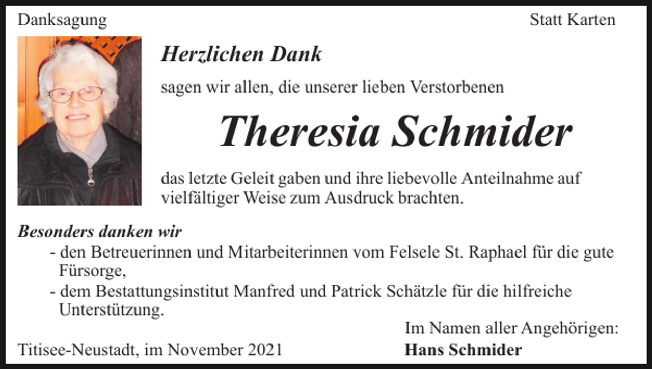 <p>Danksagung</p><p>Statt Karten</p><p>Herzlichen Dank<br />sagen wir allen, die unserer lieben Verstorbenen</p><p>Theresia Schmider<br />das letzte Geleit gaben und ihre liebevolle Anteilnahme auf<br />vielfältiger Weise zum Ausdruck brachten.<br />Besonders danken wir<br />- den Betreuerinnen und Mitarbeiterinnen vom Felsele St. Raphael für die gute<br />Fürsorge,<br />- dem Bestattungsinstitut Manfred und Patrick Schätzle für die hilfreiche<br />Unterstützung.<br />Im Namen aller Angehörigen:<br />Titisee-Neustadt, im November 2021<br />Hans Schmider</p>