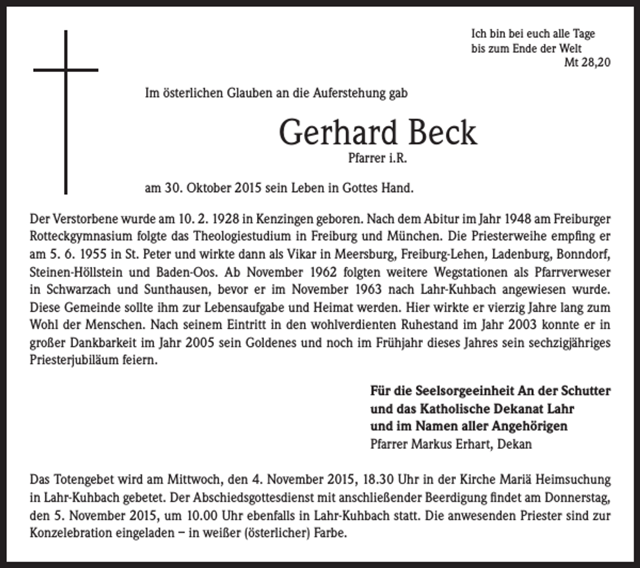 <p>Im österlichen Glauben an die Auferstehung gab</p><p>Ich bin bei euch alle Tage</p><p>bis zum Ende der Welt<br />Mt 28,20</p><p>Gerhard Beck</p><p>Pfarrer i.R.</p><p>am 30. Oktober 2015 sein Leben in Gottes Hand.</p><p>Der Verstorbene wurde am 10. 2. 1928 in Kenzingen geboren. Nach dem Abitur im Jahr 1948 am Freiburger<br />Rotteckgymnasium folgte das Theologiestudium in Freiburg und München. Die Priesterweihe empfing er<br />am 5. 6. 1955 in St. Peter und wirkte dann als Vikar in Meersburg, Freiburg-Lehen, Ladenburg, Bonndorf,<br />Steinen-Höllstein und Baden-Oos. Ab November 1962 folgten weitere Wegstationen als Pfarrverweser<br />in Schwarzach und Sunthausen, bevor er im November 1963 nach Lahr-Kuhbach angewiesen wurde.<br />Diese Gemeinde sollte ihm zur Lebensaufgabe und Heimat werden. Hier wirkte er vierzig Jahre lang zum<br />Wohl der Menschen. Nach seinem Eintritt in den wohlverdienten Ruhestand im Jahr 2003 konnte er in<br />großer Dankbarkeit im Jahr 2005 sein Goldenes und noch im Frühjahr dieses Jahres sein sechzigjähriges<br />Priesterjubiläum feiern.</p><p>Für die Seelsorgeeinheit An der Schutter<br />und das Katholische Dekanat Lahr<br />und im Namen aller Angehörigen<br />Pfarrer Markus Erhart, Dekan</p><p>Das Totengebet wird am Mittwoch, den 4. November 2015, 18.30 Uhr in der Kirche Mariä Heimsuchung<br />in Lahr-Kuhbach gebetet. Der Abschiedsgottesdienst mit anschließender Beerdigung findet am Donnerstag,<br />den 5. November 2015, um 10.00 Uhr ebenfalls in Lahr-Kuhbach statt. Die anwesenden Priester sind zur<br />Konzelebration eingeladen – in weißer (österlicher) Farbe.</p>