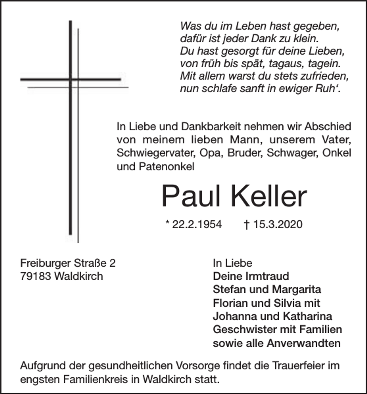 <p>Was du im Leben hast gegeben,<br />dafür ist jeder Dank zu klein.<br />Du hast gesorgt für deine Lieben,<br />von früh bis spät, tagaus, tagein.<br />Mit allem warst du stets zufrieden,<br />nun schlafe sanft in ewiger Ruh‘.<br />In Liebe und Dankbarkeit nehmen wir Abschied<br />von meinem lieben Mann, unserem Vater,<br />Schwiegervater, Opa, Bruder, Schwager, Onkel<br />und Patenonkel</p><p>Paul Keller<br />* 22.2.1954<br />Freiburger Straße 2<br />79183 Waldkirch</p><p>† 15.3.2020</p><p>In Liebe<br />Deine Irmtraud<br />Stefan und Margarita<br />Florian und Silvia mit<br />Johanna und Katharina<br />Geschwister mit Familien<br />sowie alle Anverwandten</p><p>Aufgrund der gesundheitlichen Vorsorge findet die Trauerfeier im<br />engsten Familienkreis in Waldkirch statt.</p>