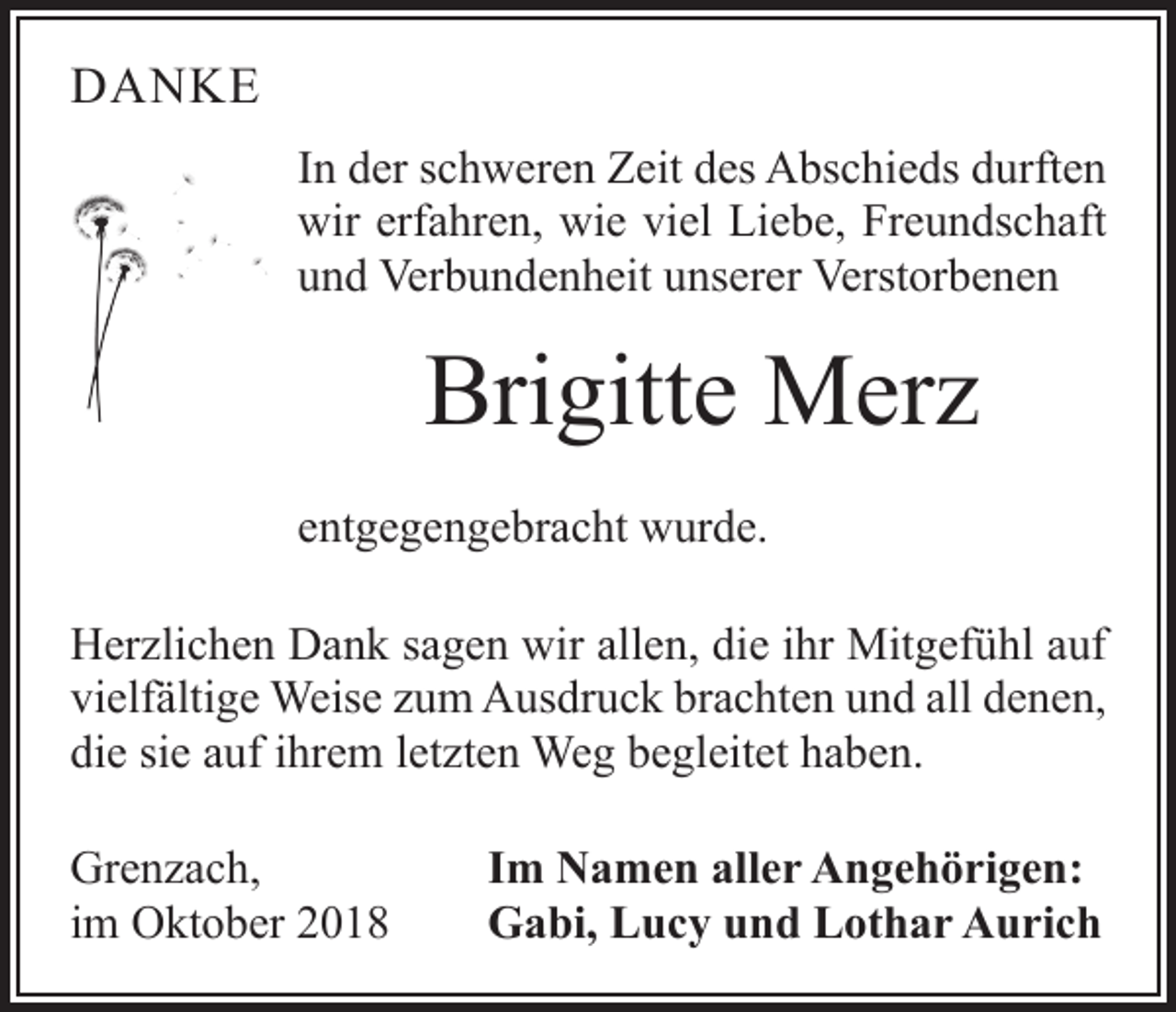 <p>DANKE<br />In der schweren Zeit des Abschieds durften<br />wir erfahren, wie viel Liebe, Freundschaft<br />und Verbundenheit unserer Verstorbenen</p><p>Brigitte Merz<br />entgegengebracht wurde.<br />Herzlichen Dank sagen wir allen, die ihr Mitgefühl auf<br />vielfältige Weise zum Ausdruck brachten und all denen,<br />die sie auf ihrem letzten Weg begleitet haben.<br />Grenzach,<br />im Oktober 2018</p><p>Im Namen aller Angehörigen:<br />Gabi, Lucy und Lothar Aurich</p>