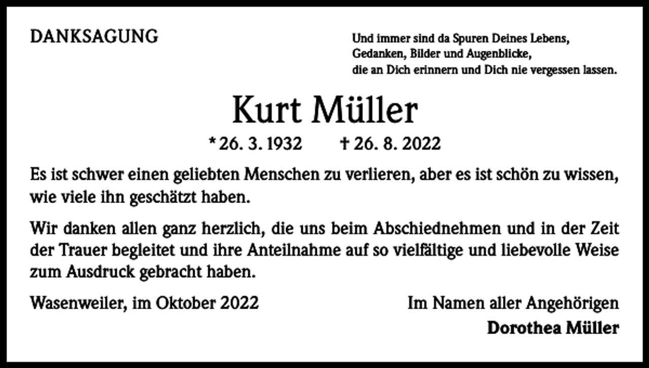 <p>DANKSAGUNG</p><p>U<br />nd immer sind da Spuren Deines Lebens,<br />Gedanken, Bilder und Augenblicke,<br />die an Dich erinnern und Dich nie vergessen lassen.</p><p>Kurt Müller</p><p>* 26. 3. 1932 † 26. 8. 2022<br />Es ist schwer einen geliebten Menschen zu verlieren, aber es ist schön zu wissen,<br />wie viele ihn geschätzt haben.<br />Wir danken allen ganz herzlich, die uns beim Abschiednehmen und in der Zeit<br />der Trauer begleitet und ihre Anteilnahme auf so vielfältige und liebevolle Weise<br />zum Ausdruck gebracht haben.<br />Wasenweiler, im Oktober 2022</p><p>Im Namen aller Angehörigen<br />Dorothea Müller</p>