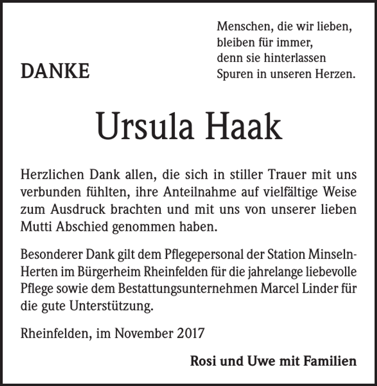 <p>enschen, die wir lieben,<br />M<br />bleiben für immer,<br />denn sie hinterlassen<br />Spuren in unseren Herzen.</p><p>DANKE</p><p>Ursula Haak<br />Herzlichen Dank allen, die sich in stiller Trauer mit uns<br />verbunden fühlten, ihre Anteilnahme auf vielfältige Weise<br />zum Ausdruck brachten und mit uns von unserer lieben<br />Mutti Abschied genommen haben.<br />Besonderer Dank gilt dem Pflegepersonal der Station MinselnHerten im Bürgerheim Rheinfelden für die jahrelange liebevolle<br />Pflege sowie dem Bestattungsunternehmen Marcel Linder für<br />die gute Unterstützung.<br />Rheinfelden, im November 2017<br />Rosi und Uwe mit Familien</p>