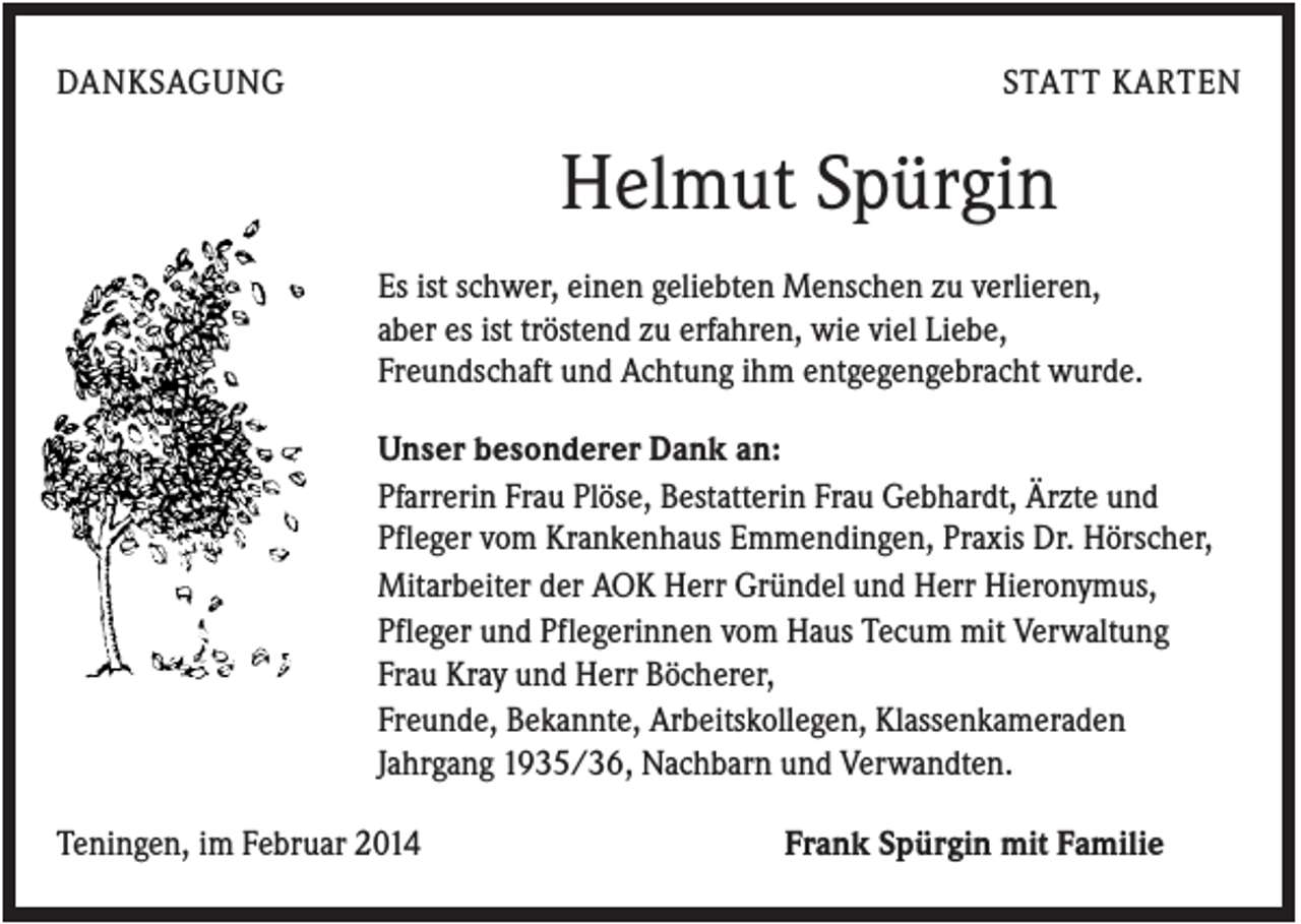 <p>DANKSAGUNG</p><p>STATT KARTEN</p><p>Helmut Spürgin<br />Es ist schwer, einen geliebten Menschen zu verlieren,<br />aber es ist tröstend zu erfahren, wie viel Liebe,<br />Freundschaft und Achtung ihm entgegengebracht wurde.<br />Unser besonderer Dank an:<br />Pfarrerin Frau Plöse, Bestatterin Frau Gebhardt, Ärzte und<br />Pfleger vom Krankenhaus Emmendingen, Praxis Dr. Hörscher,<br />Mitarbeiter der AOK Herr Gründel und Herr Hieronymus,<br />Pfleger und Pflegerinnen vom Haus Tecum mit Verwaltung<br />Frau Kray und Herr Böcherer,<br />Freunde, Bekannte, Arbeitskollegen, Klassenkameraden<br />Jahrgang 1935/36, Nachbarn und Verwandten.<br />Teningen, im Februar 2014</p><p>Frank Spürgin mit Familie</p>