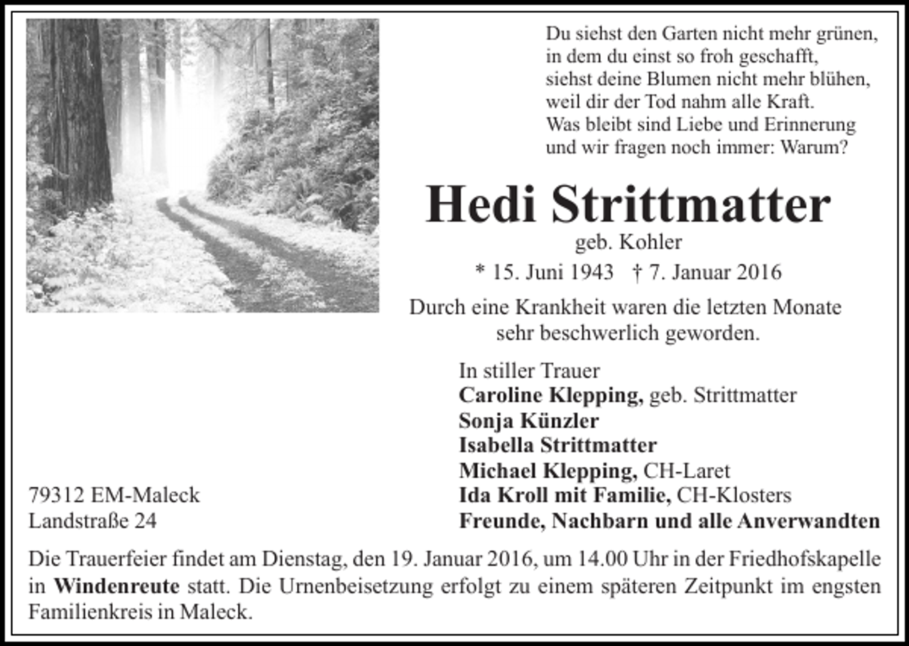 <p>Du siehst den Garten nicht mehr grünen,<br />in dem du einst so froh geschafft,<br />siehst deine Blumen nicht mehr blühen,<br />weil dir der Tod nahm alle Kraft.<br />Was bleibt sind Liebe und Erinnerung<br />und wir fragen noch immer: Warum?</p><p>Hedi Strittmatter<br />geb. Kohler<br />* 15. Juni 1943 † 7. Januar 2016<br />Durch eine Krankheit waren die letzten Monate<br />sehr beschwerlich geworden.</p><p>79312 EM-Maleck<br />Landstraße 24</p><p>In stiller Trauer<br />Caroline Klepping, geb. Strittmatter<br />Sonja Künzler<br />Isabella Strittmatter<br />Michael Klepping, CH-Laret<br />Ida Kroll mit Familie, CH-Klosters<br />Freunde, Nachbarn und alle Anverwandten</p><p>Die Trauerfeier findet am Dienstag, den 19. Januar 2016, um 14.00 Uhr in der Friedhofskapelle<br />in Windenreute statt. Die Urnenbeisetzung erfolgt zu einem späteren Zeitpunkt im engsten<br />Familienkreis in Maleck.</p>