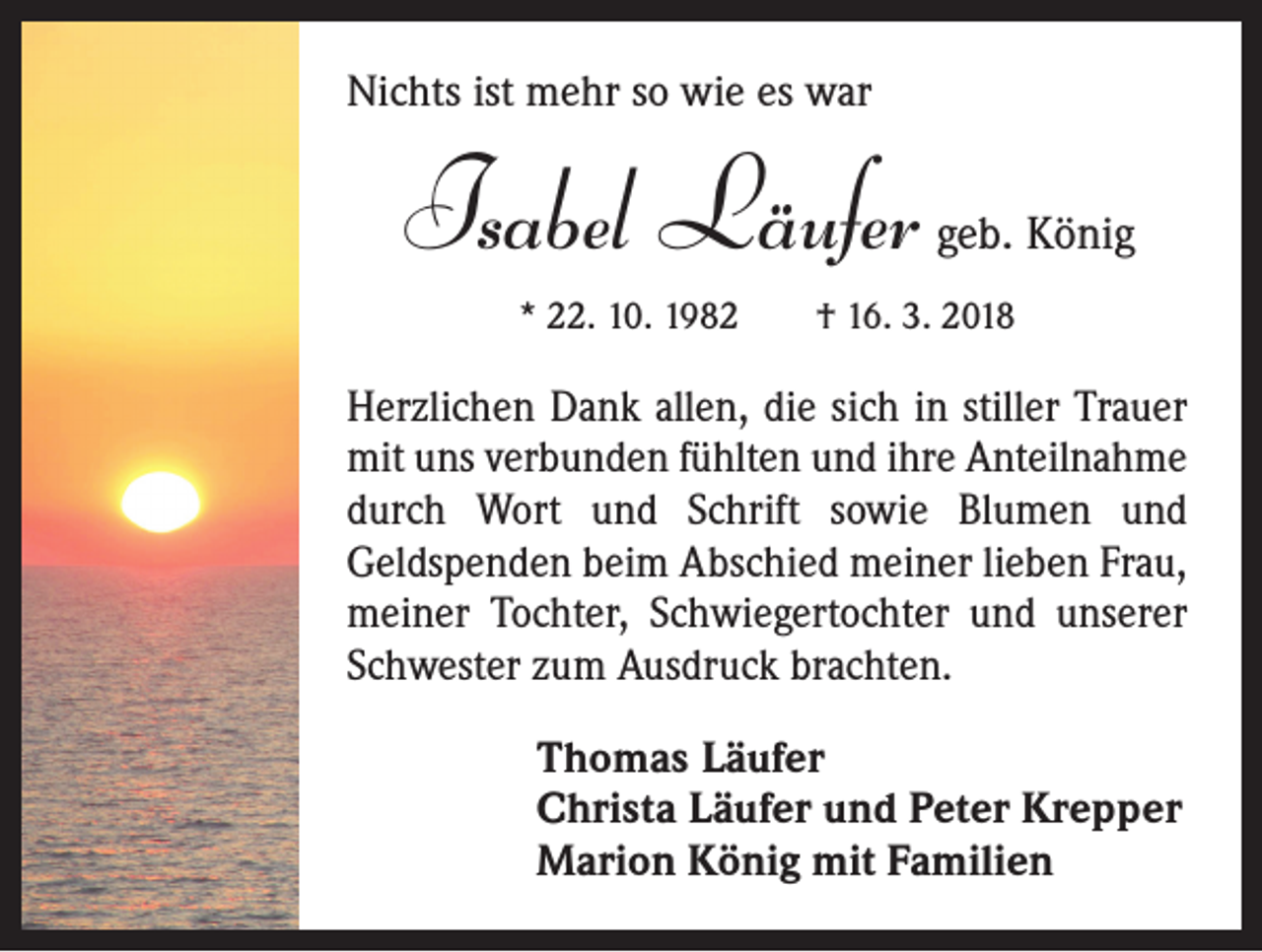 <p>Nichts ist mehr so wie es war</p><p>Isabel Läufer</p><p>geb. König</p><p>* 22. 10. 1982 † 16. 3. 2018</p><p>Herzlichen Dank allen, die sich in stiller Trauer<br />mit uns verbunden fühlten und ihre Anteilnahme<br />durch Wort und Schrift sowie Blumen und<br />Geldspenden beim Abschied meiner lieben Frau,<br />meiner Tochter, Schwiegertochter und unserer<br />Schwester zum Ausdruck brachten.<br />Thomas Läufer<br />Christa Läufer und Peter Krepper<br />Marion König mit Familien</p>