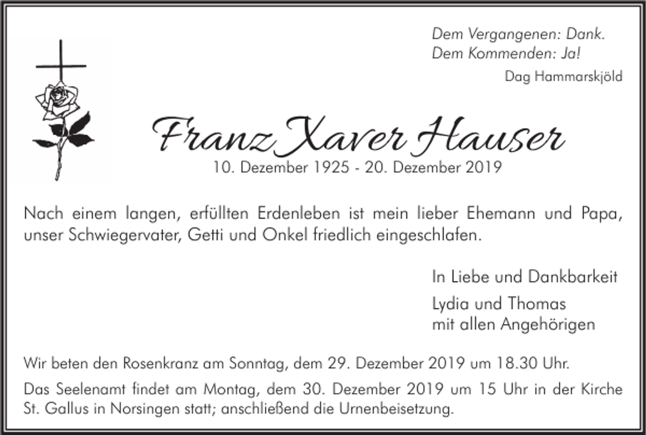 <p>Dem Vergangenen: Dank.<br />Dem Kommenden: Ja!<br />Dag Hammarskjöld</p><p>Franz Xaver Hauser<br />10. Dezember 1925 - 20. Dezember 2019</p><p>Nach einem langen, erfüllten Erdenleben ist mein lieber Ehemann und Papa,<br />unser Schwiegervater, Getti und Onkel friedlich eingeschlafen.<br />In Liebe und Dankbarkeit<br />Lydia und Thomas<br />mit allen Angehörigen<br />Wir beten den Rosenkranz am Sonntag, dem 29. Dezember 2019 um 18.30 Uhr.<br />Das Seelenamt findet am Montag, dem 30. Dezember 2019 um 15 Uhr in der Kirche<br />St. Gallus in Norsingen statt; anschließend die Urnenbeisetzung.</p>