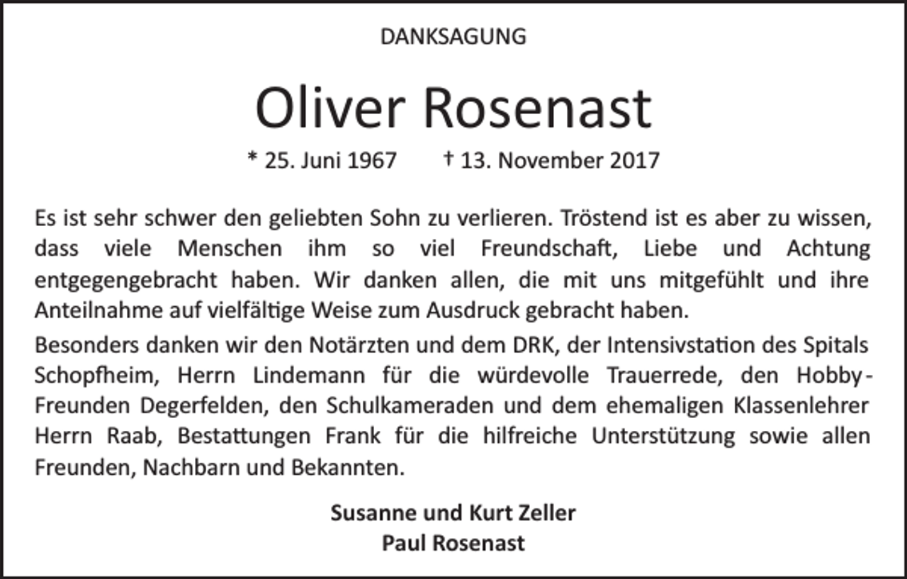 <p>DDANKSAGUNG<br />A N KS A G U N G</p><p>Oliver<br />Oli<br />v er RRosenast<br />os e n ast</p><p>** 25.<br />2 5. JJuni<br />u ni</p><p>†† 113.<br />3. NNovember<br />o v e m b er 22</p><p>Es<br />e hr sschwer<br />c h w er den<br />d e n ggeliebten<br />e li e bt e n Sohn<br />S o h n zu<br />z u verlieren.<br />v erli er e n. Tröstend<br />Tr öst e n d ist<br />es aber<br />a b er zu<br />z u wiss<br />e n,<br />Esist<br />ist ssehr<br />ist es<br />wissen,<br />Liebe<br />ddass<br />ass viviele<br />el e Menschen<br />M e ns c h e n iihm<br />h m so<br />s o viel<br />vi el Freundscha�,<br />Fr e u n dsc h a �, Li<br />e b e und<br />u n d Achtung<br />A c ht u n g<br />eentgegengebracht<br />nt g e g e n g e br a c ht haben.<br />h a b e n . Wir<br />Wir danken<br />d a n k e n allen,<br />all e n, die<br />di e mit<br />mit uns<br />u ns mitgefühlt<br />mit g ef ü hlt und<br />u nd iihre<br />hr e<br />AAnteilnahme<br />nt eil n a h m e aauf<br />uf vivielfäl�ge<br />elf äl � g e Weise<br />W eis e zzum<br />u m Ausdruck<br />A us dr u c k ggebracht<br />e br a c ht hhaben.<br />a b e n.<br />BBesonders<br />es o n d ers ddanken<br />a n k e n wir<br />wir dden<br />e n Notärzten<br />N ot ärzt e n uund<br />n d ddem<br />e m DRK,<br />D R K, der<br />d er IIntensivsta�on<br />nt e nsi vst a � o n ddes<br />es Spitals<br />S pit als<br />Trauerrede,<br />SSchop�eim,<br />c h o p � ei m, Herrn<br />H err n LiLindemann<br />n d e m a n n ffür<br />ür die<br />di e würdevolle<br />w ür d e v oll e Tr<br />a u err e d e, dden<br />e n Hobby<br />H o b b y ­­<br />Fr e u n d e n Degerfelden,<br />D e g erf el d e n, den<br />d e n SSchulkameraden<br />c h ul k a m er a d e n und<br />u n d dem<br />d e m ehemaligen<br />e h e m ali g e n Klassenlehrer<br />Kl ass enl e hr er<br />Freunden<br />H err n RRaab,<br />a a b, BBesta�ungen<br />est a � u n g e n Fr<br />a n k ffür<br />ür die<br />di e hilfreiche<br />hilfr e i c h e Unterstützung<br />U nt erst ütz u n g sowie<br />s o wi e allen<br />all e n<br />Herrn<br />Frank<br />Freunden,<br />Fr e u n d e n, Nachbarn<br />N a c h b ar n und<br />u n d Bekannten.<br />B e k a n nt e n.<br />SSusanne<br />us a n n e und<br />u n d Kurt<br />K urt ZZeller<br />ell er<br />Paul<br />P a ul Rosenast<br />R os e n ast</p>