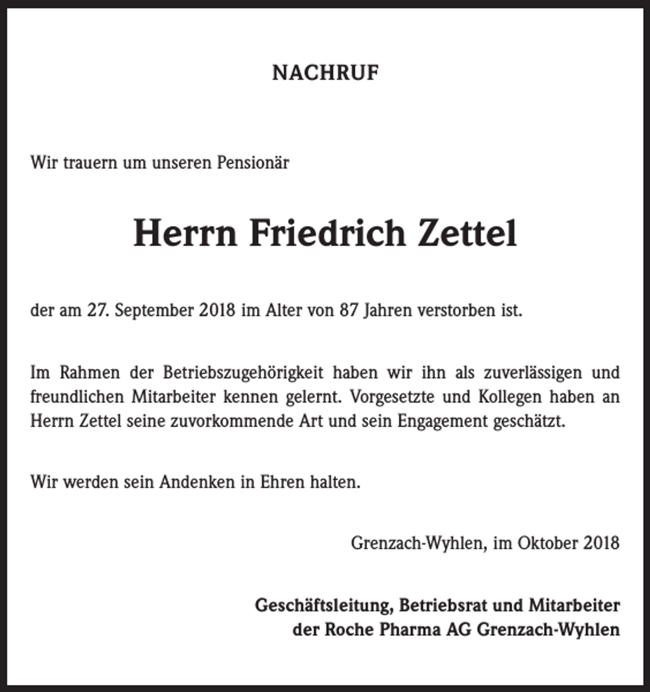 <p>NACHRUF</p><p>Wir trauern um unseren Pensionär</p><p>Herrn Friedrich Zettel<br />der am 27. September 2018 im Alter von 87 Jahren verstorben ist.<br />Im Rahmen der Betriebszugehörigkeit haben wir ihn als zuverlässigen und<br />freundlichen Mitarbeiter kennen gelernt. Vorgesetzte und Kollegen haben an<br />Herrn Zettel seine zuvorkommende Art und sein Engagement geschätzt.<br />Wir werden sein Andenken in Ehren halten.<br />Grenzach-Wyhlen, im Oktober 2018<br />Geschäftsleitung, Betriebsrat und Mitarbeiter<br />der Roche Pharma AG Grenzach-Wyhlen</p>