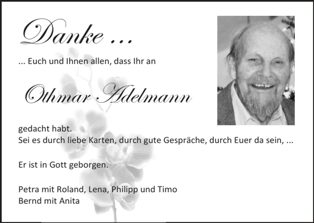 <p>Danke …<br />... Euch und Ihnen allen, dass Ihr an</p><p>Othmar Adelmann<br />gedacht habt.<br />Sei es durch liebe Karten, durch gute Gespräche, durch Euer da sein, ...<br />Er ist in Gott geborgen.<br />Petra mit Roland, Lena, Philipp und Timo<br />Bernd mit Anita</p>
