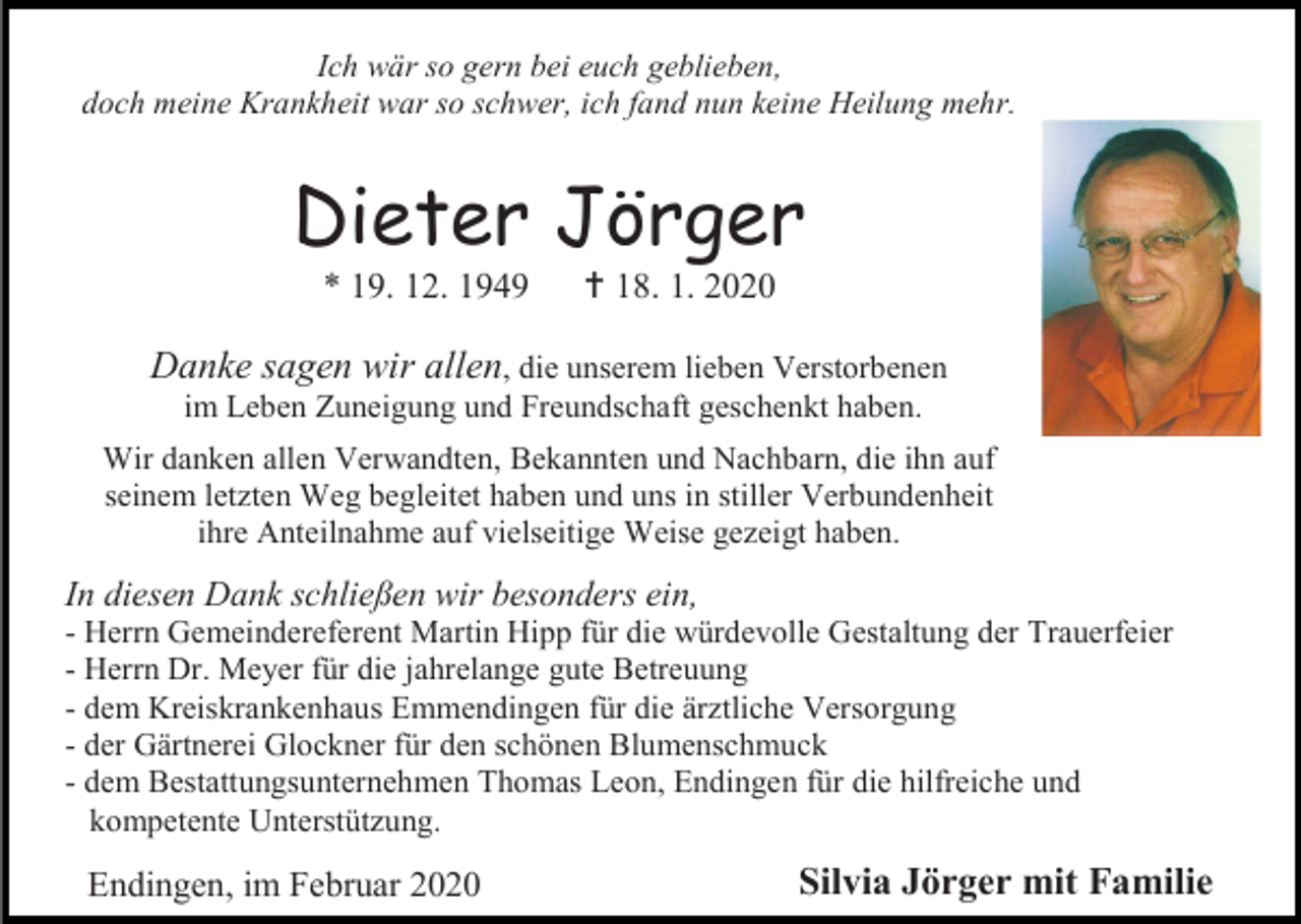 <p>Ich wär so gern bei euch geblieben,<br />doch meine Krankheit war so schwer, ich fand nun keine Heilung mehr.</p><p>Dieter Jörger<br />* 19. 12. 1949</p><p> 18. 1. 2020</p><p>Danke sagen wir allen, die unserem lieben Verstorbenen<br />im Leben Zuneigung und Freundschaft geschenkt haben.<br />Wir danken allen Verwandten, Bekannten und Nachbarn, die ihn auf<br />seinem letzten Weg begleitet haben und uns in stiller Verbundenheit<br />ihre Anteilnahme auf vielseitige Weise gezeigt haben.</p><p>In diesen Dank schließen wir besonders ein,<br />- Herrn Gemeindereferent Martin Hipp für die würdevolle Gestaltung der Trauerfeier<br />- Herrn Dr. Meyer für die jahrelange gute Betreuung<br />- dem Kreiskrankenhaus Emmendingen für die ärztliche Versorgung<br />- der Gärtnerei Glockner für den schönen Blumenschmuck<br />- dem Bestattungsunternehmen Thomas Leon, Endingen für die hilfreiche und<br />kompetente Unterstützung.</p><p>Endingen, im Februar 2020</p><p>Silvia Jörger mit Familie</p>