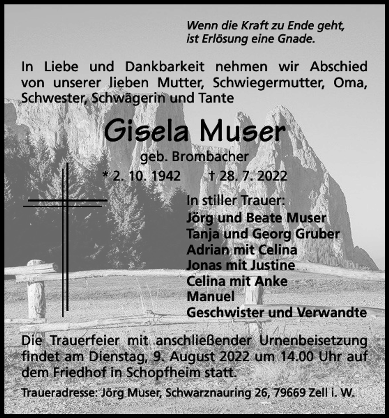 <p>Wenn die Kraft zu Ende geht,<br />ist Erlösung eine Gnade.</p><p>In Liebe und Dankbarkeit nehmen wir Abschied<br />von unserer lieben Mutter, Schwiegermutter, Oma,<br />Schwester, Schwägerin und Tante</p><p>Gisela Muser</p><p>geb. Brombacher<br />* 2. 10. 1942 † 28. 7. 2022<br />In stiller Trauer:<br />Jörg und Beate Muser<br />Tanja und Georg Gruber<br />Adrian mit Celina<br />Jonas mit Justine<br />Celina mit Anke<br />Manuel<br />Geschwister und Verwandte<br />Die Trauerfeier mit anschließender Urnenbeisetzung<br />findet am Dienstag, 9. August 2022 um 14.00 Uhr auf<br />dem Friedhof in Schopfheim statt.<br />Traueradresse: Jörg Muser, Schwarznauring 26, 79669 Zell i. W.</p>