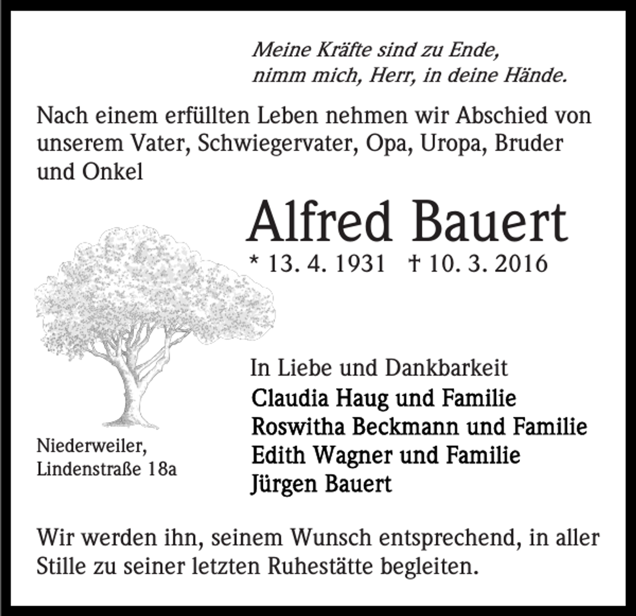 <p>Meine Kräfte sind zu Ende,<br />nimm mich, Herr, in deine Hände.</p><p>Nach einem erfüllten Leben nehmen wir Abschied von<br />unserem Vater, Schwiegervater, Opa, Uropa, Bruder<br />und Onkel</p><p>Alfred Bauert<br />* 13. 4. 1931 † 10. 3. 2016</p><p>In Liebe und Dankbarkeit<br />Niederweiler,<br />Lindenstraße 18a</p><p>Wir werden ihn, seinem Wunsch entsprechend, in aller<br />Stille zu seiner letzten Ruhestätte begleiten.</p>
