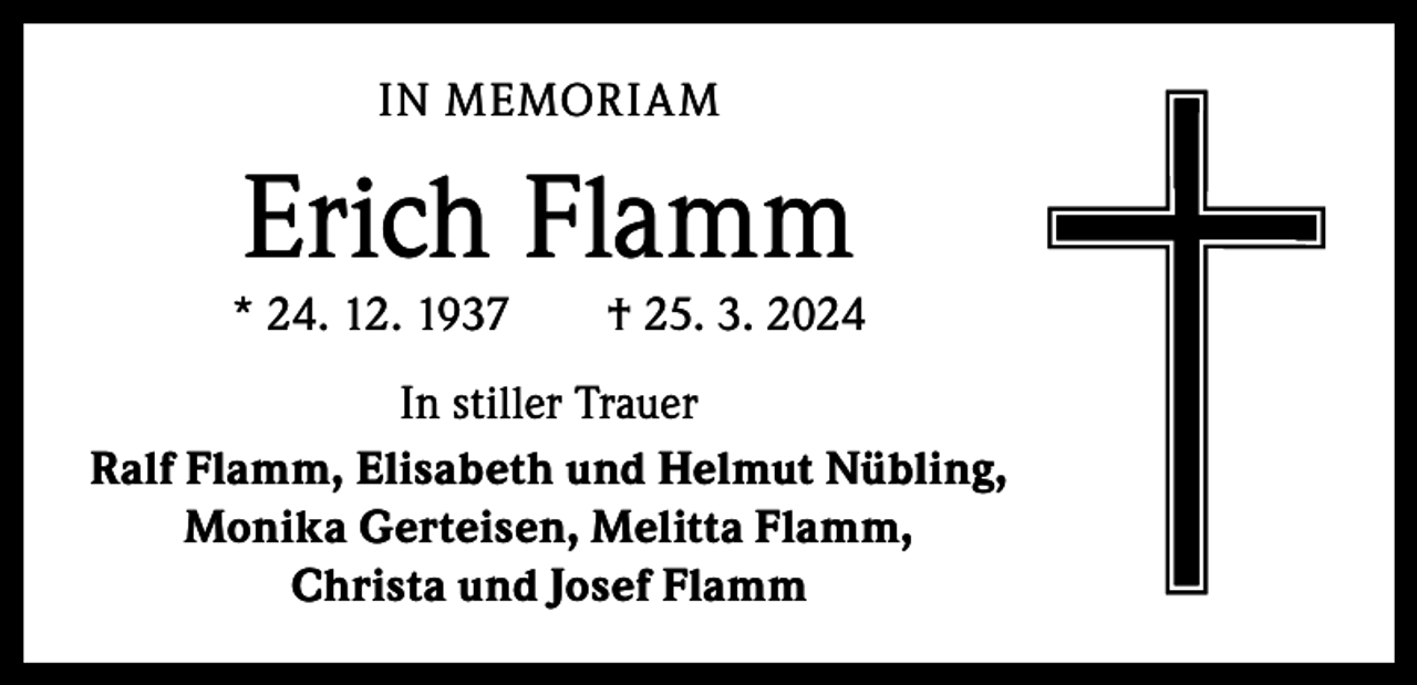 <p>IN MEMORIAM</p><p>Erich Flamm</p><p>* 24. 12. 1937 † 25. 3. 2024<br />In stiller Trauer<br />Ralf Flamm, Elisabeth und Helmut Nübling,<br />Monika Gerteisen, Melitta Flamm,<br />Christa und Josef Flamm</p>