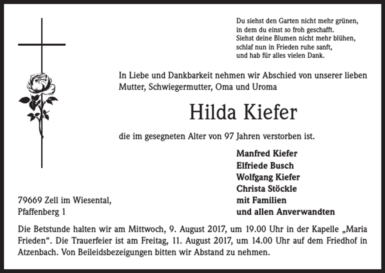 <p>Du siehst den Garten nicht mehr grünen,<br />in dem du einst so froh geschafft.<br />Siehst deine Blumen nicht mehr blühen,<br />schlaf nun in Frieden ruhe sanft,<br />und hab für alles vielen Dank.</p><p>In Liebe und Dankbarkeit nehmen wir Abschied von unserer lieben<br />Mutter, Schwiegermutter, Oma und Uroma</p><p>Hilda Kiefer<br />die im gesegneten Alter von 97 Jahren verstorben ist.</p><p>79669 Zell im Wiesental,<br />Pfaffenberg 1</p><p>Manfred Kiefer<br />Elfriede Busch<br />Wolfgang Kiefer<br />Christa Stöckle<br />mit Familien<br />und allen Anverwandten</p><p>Die Betstunde halten wir am Mittwoch, 9. August 2017, um 19.00 Uhr in der Kapelle „Maria<br />Frieden“. Die Trauerfeier ist am Freitag, 11. August 2017, um 14.00 Uhr auf dem Friedhof in<br />Atzenbach. Von Beileidsbezeigungen bitten wir Abstand zu nehmen.</p>