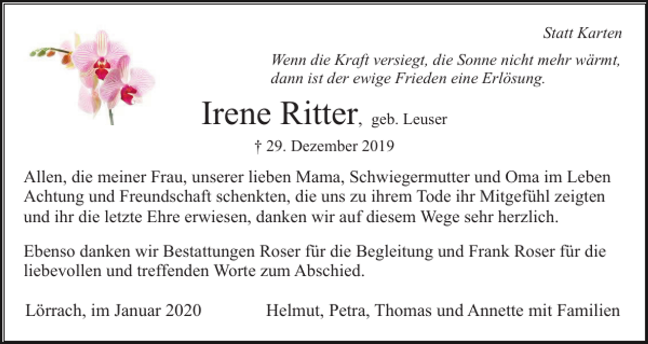 <p>Statt Karten<br />Wenn die Kraft versiegt, die Sonne nicht mehr wärmt,<br />dann ist der ewige Frieden eine Erlösung.</p><p>Irene Ritter, geb. Leuser<br />† 29. Dezember 2019</p><p>Allen, die meiner Frau, unserer lieben Mama, Schwiegermutter und Oma im Leben<br />Achtung und Freundschaft schenkten, die uns zu ihrem Tode ihr Mitgefühl zeigten<br />und ihr die letzte Ehre erwiesen, danken wir auf diesem Wege sehr herzlich.<br />Ebenso danken wir Bestattungen Roser für die Begleitung und Frank Roser für die<br />liebevollen und treffenden Worte zum Abschied.</p><p>Lörrach, im Januar 2020</p><p>Helmut, Petra, Thomas und Annette mit Familien</p>