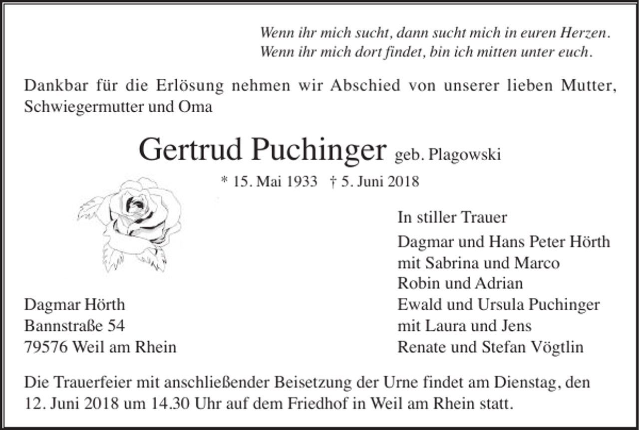 <p>W e n n iihr<br />Wenn<br />hr mich<br />mi c h ssucht,<br />u c ht, dann<br />d a n n ssucht<br />u c ht mich<br />mi c h iinn eeuren<br />ur e n Herzen.<br />H erz e n.<br />WWenn<br />e n n iihr<br />hr mich<br />mi c h dort<br />d or t fi<br />findet,<br />n d et, bin<br />bi n iich<br />c h mitten<br />mitt e n unter<br />u nt er euch.<br />e u c h.</p><p>DDankbar<br />a n k b ar f für<br />ür didie<br />e Erl<br />ö s u n g nnehmen<br />e h m e n wir<br />A b s c hi e d vvon<br />o n uunserer<br />n s er er lilieben<br />e b e n Mutter,<br />M utt er ,<br />Erlösung<br />wir Abschied<br />SSchwiegermutter<br />c h wi e g er m utt er uund<br />n d Oma<br />O ma</p><p>GGertrud<br />ertr u d PPuchinger<br />u c hi n g er ggeb.<br />e b. Plagowski<br />Pl a g o ws ki<br />** 115.<br />5. JJuni<br />5. Mai<br />M ai 11933<br />9 †† 5.<br />u ni 22</p><p>D a g m ar HHörth<br />ört h<br />Dagmar<br />Bannstraße<br />B a n nstr a ß e 55<br />7 9 5 7 6 Weil<br />W eil aamm Rhein<br />R h ei n<br />79576</p><p>I n stiller<br />still er TTrauer<br />r a u er<br />In<br />D a g m ar uund<br />n d HHans<br />a ns PPeter<br />et er HHörth<br />ört h<br />Dagmar<br />mit SSabrina<br />a bri n a uund<br />n d Marco<br />M ar c o<br />mit<br />R o bi n uund<br />n d AAdrian<br />dri a n<br />Robin<br />EEwald<br />w al d uund<br />n d Ursula<br />Urs ul a PPuchinger<br />u c hi n g er<br />mit LLaura<br />mit<br />a ur a uund<br />n d J Jens<br />e ns<br />R e n at e uund<br />n d SStefan<br />t ef a n Vögtlin<br />V ö gtli n<br />Renate</p><p>Di e Trauerfeier<br />T r a u erf ei er mit<br />mit anschließender<br />a ns c hli e ß e n d er Beisetzung<br />B eis et z u n g der<br />d er Urne<br />Ur n e fi<br />n d et am<br />a m Dienstag,<br />Di e nst a g, den<br />de n<br />Die<br />findet<br />1 2. JJuni<br />u ni 22018<br />0 1 8 uum<br />m 114.30<br />4. 3 0 Uhr<br />U hr aauf<br />uf ddem<br />e m Friedhof<br />Fri e d h of iin<br />n Weil<br />W eil aamm Rhein<br />R h ei n st<br />att.<br />12.<br />statt.</p>