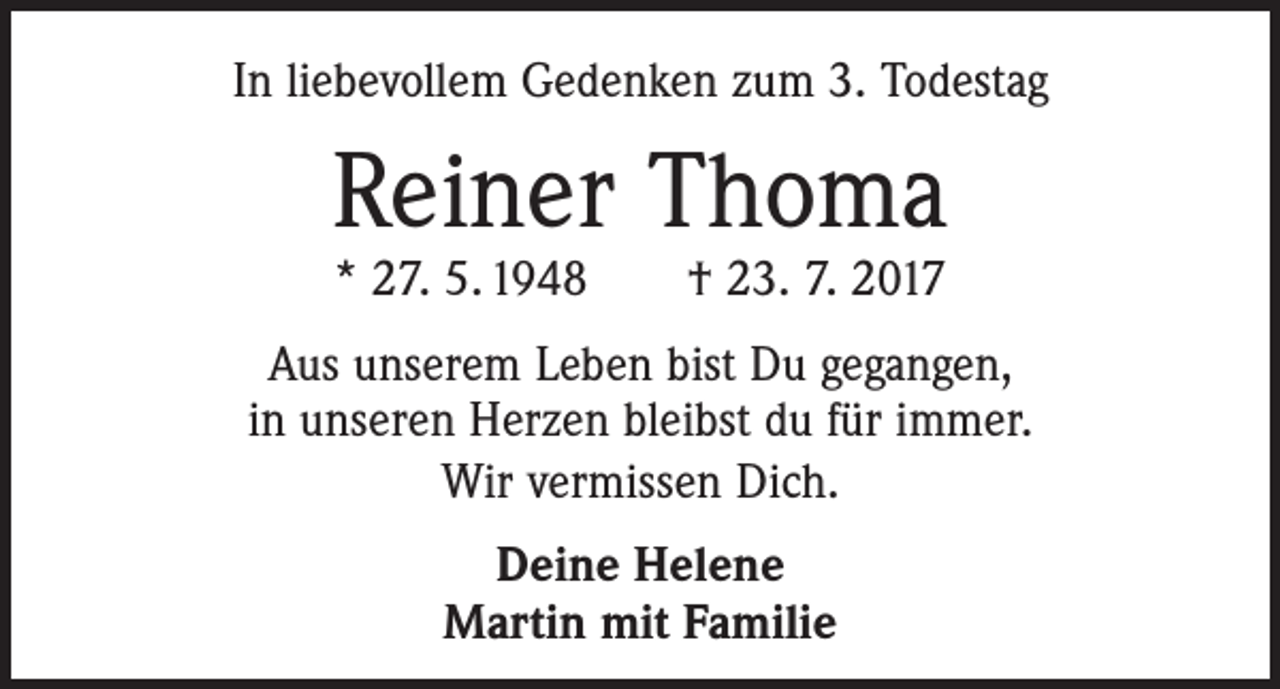 <p>In liebevollem Gedenken zum 3. Todestag</p><p>Reiner Thoma<br />* 27. 5. 1948 † 23. 7. 2017</p><p>Aus unserem Leben bist Du gegangen,<br />in unseren Herzen bleibst du für immer.<br />Wir vermissen Dich.<br />Deine Helene<br />Martin mit Familie</p>