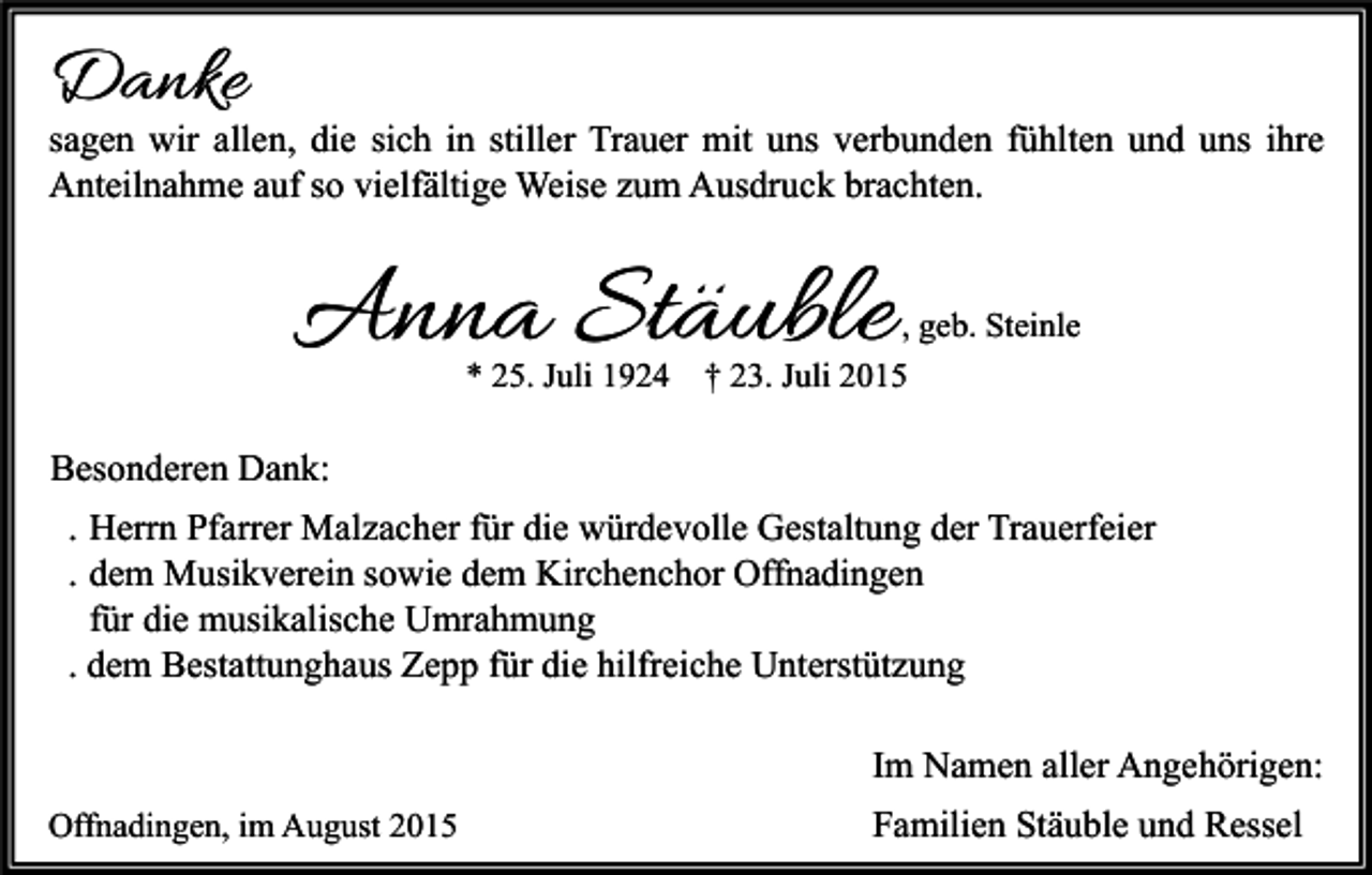 <p>Danke</p><p>sagen wir allen, die sich in stiller Trauer mit uns verbunden fühlten und uns ihre<br />Anteilnahme auf so vielfältige Weise zum Ausdruck brachten.</p><p>Anna Stäuble<br />* 25. Juli 1924</p><p>, geb. Steinle</p><p>† 23. Juli 2015</p><p>Besonderen Dank:<br />. Herrn Pfarrer Malzacher für die würdevolle Gestaltung der Trauerfeier<br />. dem Musikverein sowie dem Kirchenchor Offnadingen<br />für die musikalische Umrahmung<br />. dem Bestattunghaus Zepp für die hilfreiche Unterstützung<br />Im Namen aller Angehörigen:<br />Offnadingen, im August 2015</p><p>Familien Stäuble und Ressel</p>