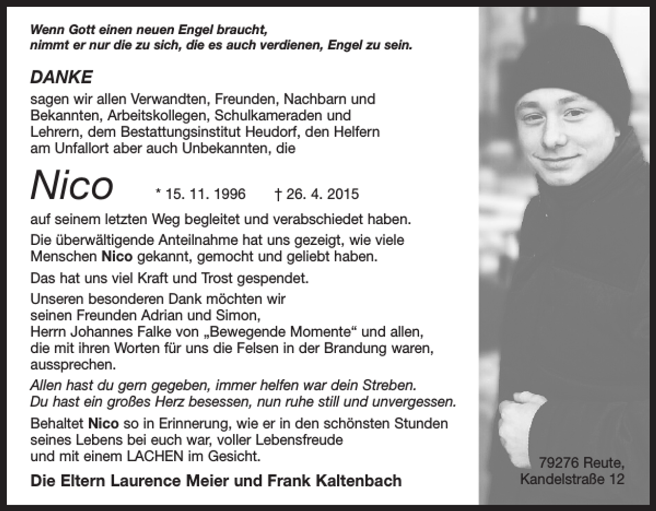 <p>Wenn Gott einen neuen Engel braucht,<br />nimmt er nur die zu sich, die es auch verdienen, Engel zu sein.</p><p>DANKE<br />sagen wir allen Verwandten, Freunden, Nachbarn und<br />Bekannten, Arbeitskollegen, Schulkameraden und<br />Lehrern, dem Bestattungsinstitut Heudorf, den Helfern<br />am Unfallort aber auch Unbekannten, die</p><p>Nico</p><p>* 15. 11. 1996 † 26. 4. 2015</p><p>auf seinem letzten Weg begleitet und verabschiedet haben.<br />Die überwältigende Anteilnahme hat uns gezeigt, wie viele<br />Menschen Nico gekannt, gemocht und geliebt haben.<br />Das hat uns viel Kraft und Trost gespendet.<br />Unseren besonderen Dank möchten wir<br />seinen Freunden Adrian und Simon,<br />Herrn Johannes Falke von „Bewegende Momente“ und allen,<br />die mit ihren Worten für uns die Felsen in der Brandung waren,<br />aussprechen.<br />Allen hast du gern gegeben, immer helfen war dein Streben.<br />Du hast ein großes Herz besessen, nun ruhe still und unvergessen.<br />Behaltet Nico so in Erinnerung, wie er in den schönsten Stunden<br />seines Lebens bei euch war, voller Lebensfreude<br />und mit einem LACHEN im Gesicht.</p><p>Die Eltern Laurence Meier und Frank Kaltenbach</p><p>79276 Reute,<br />Kandelstraße 12</p>