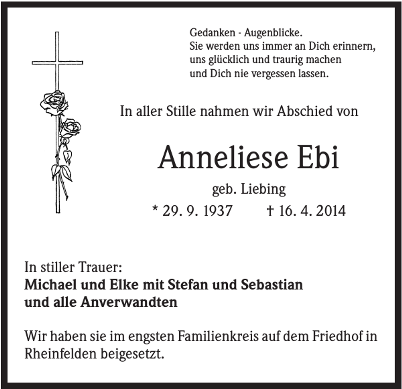 <p>Gedanken - Augenblicke.<br />Sie werden uns immer an Dich erinnern,<br />uns glücklich und traurig machen<br />und Dich nie vergessen lassen.</p><p>In aller Stille nahmen wir Abschied von</p><p>Anneliese Ebi<br />geb. Liebing<br />* 29. 9. 1937<br />† 16. 4. 2014</p><p>In stiller Trauer:<br />Michael und Elke mit Stefan und Sebastian<br />und alle Anverwandten<br />Wir haben sie im engsten Familienkreis auf dem Friedhof in<br />Rheinfelden beigesetzt.</p>