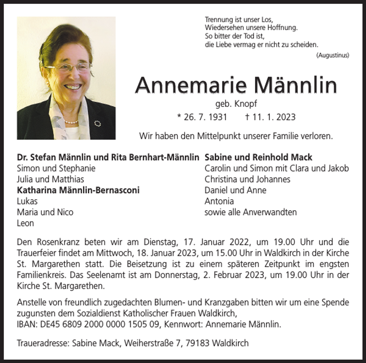<p>Trennung ist unser Los,<br />Wiedersehen unsere Hoffnung.<br />So bitter der Tod ist,<br />die Liebe vermag er nicht zu scheiden.<br />(Augustinus)</p><p>Annemarie Männlin<br />geb. Knopf<br />* 26. 7. 1931 † 11. 1. 2023</p><p>Wir haben den Mittelpunkt unserer Familie verloren.<br />Dr. Stefan Männlin und Rita Bernhart-Männlin Sabine und Reinhold Mack<br />Simon und Stephanie<br />Carolin und Simon mit Clara und Jakob<br />Julia und Matthias<br />Christina und Johannes<br />Katharina Männlin-Bernasconi<br />Daniel und Anne<br />Lukas Antonia<br />Maria und Nico<br />sowie alle Anverwandten<br />Leon<br />Den Rosenkranz beten wir am Dienstag, 17. Januar 2022, um 19.00 Uhr und die­<br />Trauerfeier findet am Mittwoch, 18. Januar 2023, um 15.00 Uhr in Waldkirch in der K<br />­ irche<br />St. Margarethen statt. Die Beisetzung ist zu einem späteren Zeitpunkt im engsten<br />­Familienkreis. Das Seelenamt ist am Donnerstag, 2. Februar 2023, um 19.00 Uhr in der<br />Kirche St. Margarethen.<br />Anstelle von freundlich zugedachten Blumen- und Kranzgaben bitten wir um eine Spende<br />zugunsten dem Sozialdienst Katholischer Frauen Waldkirch,<br />IBAN: DE45 6809 20 1505 09, Kennwort: Annemarie Männlin.<br />Traueradresse: Sabine Mack, Weiherstraße 7, 79183 Waldkirch</p>