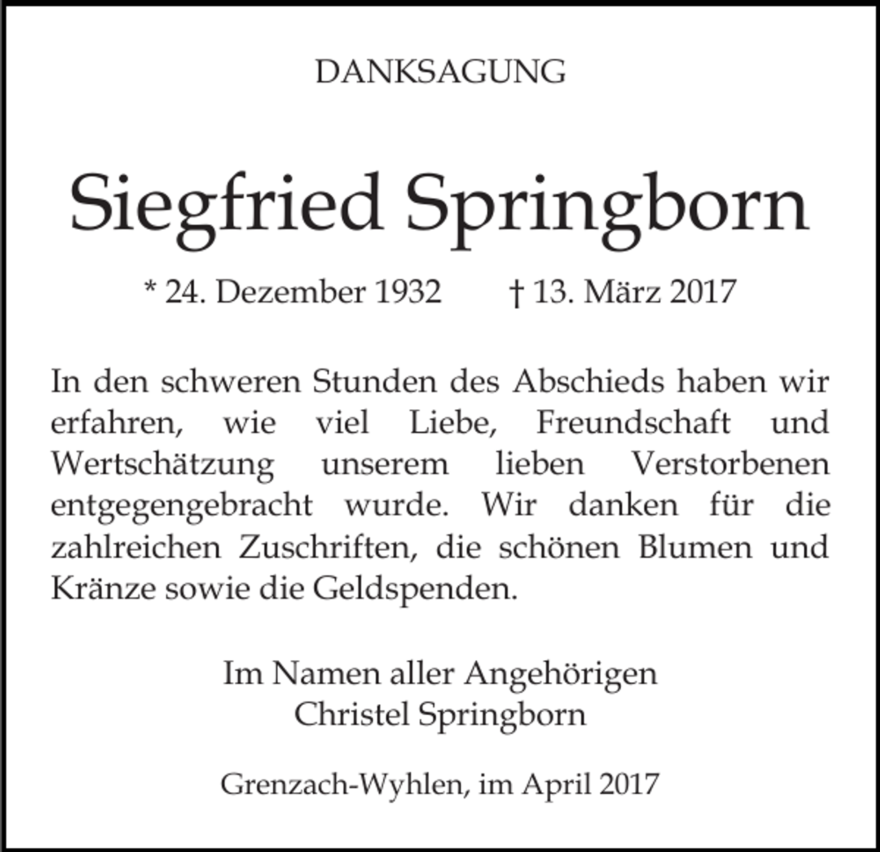 <p>DANKSAGUNG</p><p>Siegfried Springborn<br />* 24. Dezember 1932</p><p>† 13. März 2017</p><p>In den schweren Stunden des Abschieds haben wir<br />erfahren, wie viel Liebe, Freundschaft und<br />Wertschätzung unserem lieben Verstorbenen<br />entgegengebracht wurde. Wir danken für die<br />zahlreichen Zuschriften, die schönen Blumen und<br />Kränze sowie die Geldspenden.<br />Im Namen aller Angehörigen<br />Christel Springborn<br />Grenzach-Wyhlen, im April 2017</p>
