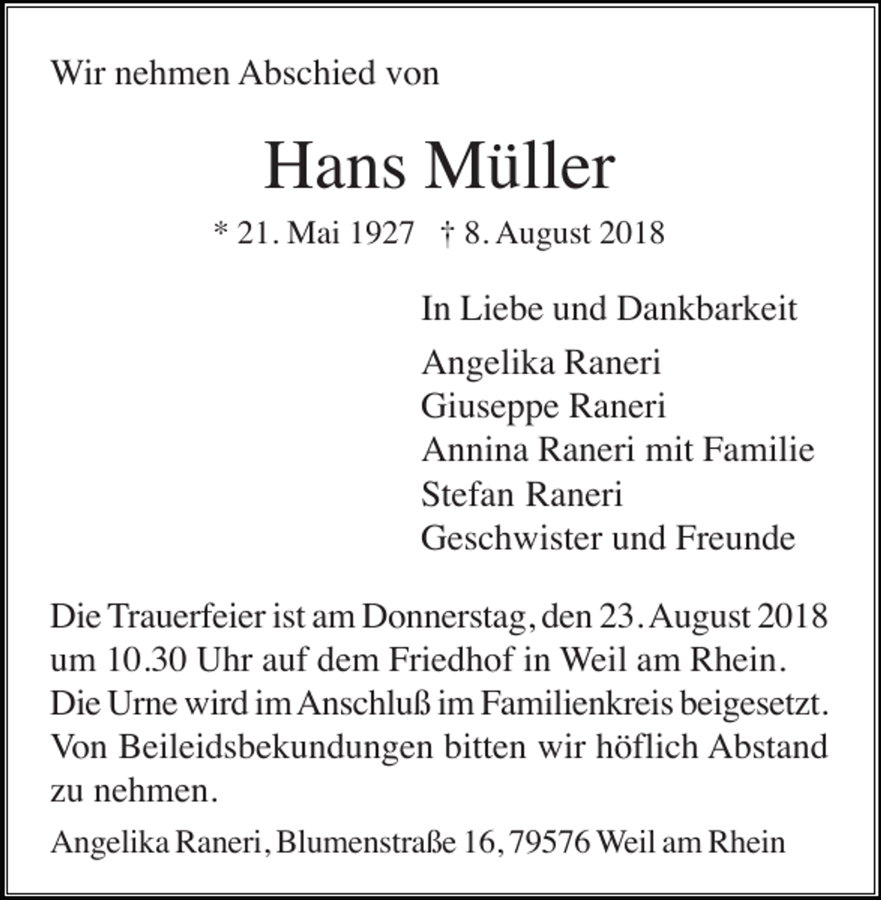 <p>Wir nehmen Abschied von</p><p>Hans Müller<br />* 21. Mai 1927 † 8. August 2018</p><p>In Liebe und Dankbarkeit<br />Angelika Raneri<br />Giuseppe Raneri<br />Annina Raneri mit Familie<br />Stefan Raneri<br />Geschwister und Freunde<br />Die Trauerfeier ist am Donnerstag, den 23. August 2018<br />um 10.30 Uhr auf dem Friedhof in Weil am Rhein.<br />Die Urne wird im Anschluß im Familienkreis beigesetzt.<br />Von Beileidsbekundungen bitten wir höflich Abstand<br />zu nehmen.<br />Angelika Raneri, Blumenstraße 16, 79576 Weil am Rhein</p>