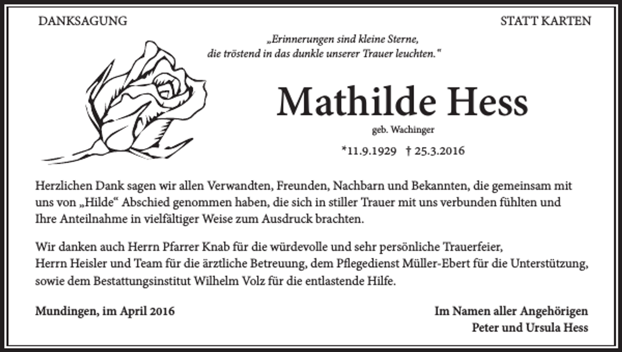 <p>Danksagung</p><p>Statt Karten<br />„Erinnerungen sind kleine Sterne,<br />die tröstend in das dunkle unserer Trauer leuchten.“</p><p>Mathilde Hess<br />geb. Wachinger</p><p>*11.9.1929 † 25.3.2016<br />Herzlichen Dank sagen wir allen Verwandten, Freunden, Nachbarn und Bekannten, die gemeinsam mit<br />uns von „Hilde“ Abschied genommen haben, die sich in stiller Trauer mit uns verbunden fühlten und<br />Ihre Anteilnahme in vielfältiger Weise zum Ausdruck brachten.<br />Wir danken auch Herrn Pfarrer Knab für die würdevolle und sehr persönliche Trauerfeier,<br />Herrn Heisler und Team für die ärztliche Betreuung, dem Pflegedienst Müller-Ebert für die Unterstützung,<br />sowie dem Bestattungsinstitut Wilhelm Volz für die entlastende Hilfe.<br />Mundingen, im April 2016</p><p>Im Namen aller Angehörigen<br />Peter und Ursula Hess</p>