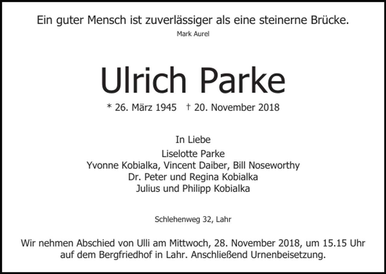<p>Ein guter Mensch ist zuverlässiger als eine steinerne Brücke.<br />Mark Aurel</p><p>Ulrich Parke<br />* 26. März 1945 † 20. November 2018<br />In Liebe<br />Liselotte Parke<br />Yvonne Kobialka, Vincent Daiber, Bill Noseworthy<br />Dr. Peter und Regina Kobialka<br />Julius und Philipp Kobialka<br />Schlehenweg 32, Lahr</p><p>Wir nehmen Abschied von Ulli am Mittwoch, 28. November 2018, um 15.15 Uhr<br />auf dem Bergfriedhof in Lahr. Anschließend Urnenbeisetzung.</p>