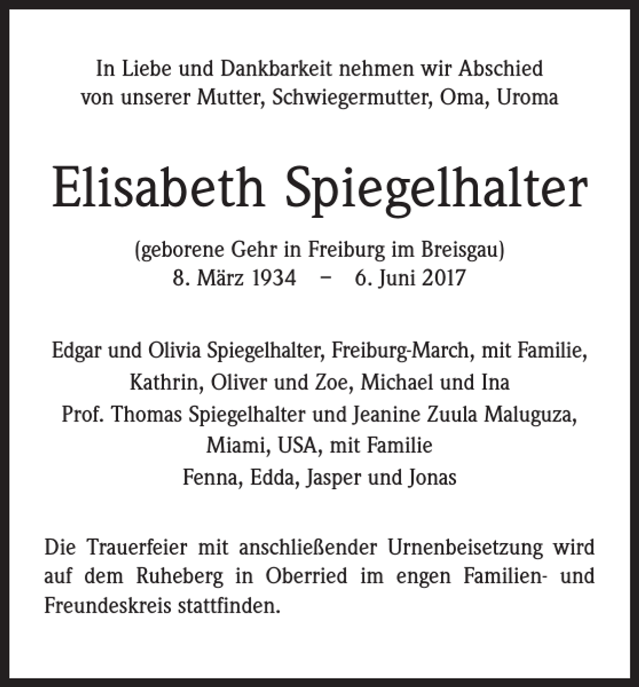 <p>In Liebe und Dankbarkeit nehmen wir Abschied<br />von unserer Mutter, Schwiegermutter, Oma, Uroma</p><p>Elisabeth Spiegelhalter<br />(geborene Gehr in Freiburg im Breisgau)<br />8. März 1934 – 6. Juni 2017<br />Edgar und Olivia Spiegelhalter, Freiburg-March, mit Familie,<br />Kathrin, Oliver und Zoe, Michael und Ina<br />Prof. Thomas Spiegelhalter und Jeanine Zuula Maluguza,<br />Miami, USA, mit Familie<br />Fenna, Edda, Jasper und Jonas<br />Die Trauerfeier mit anschließender Urnenbeisetzung wird<br />auf dem Ruheberg in Oberried im engen Familien- und<br />Freundeskreis stattfinden.</p>
