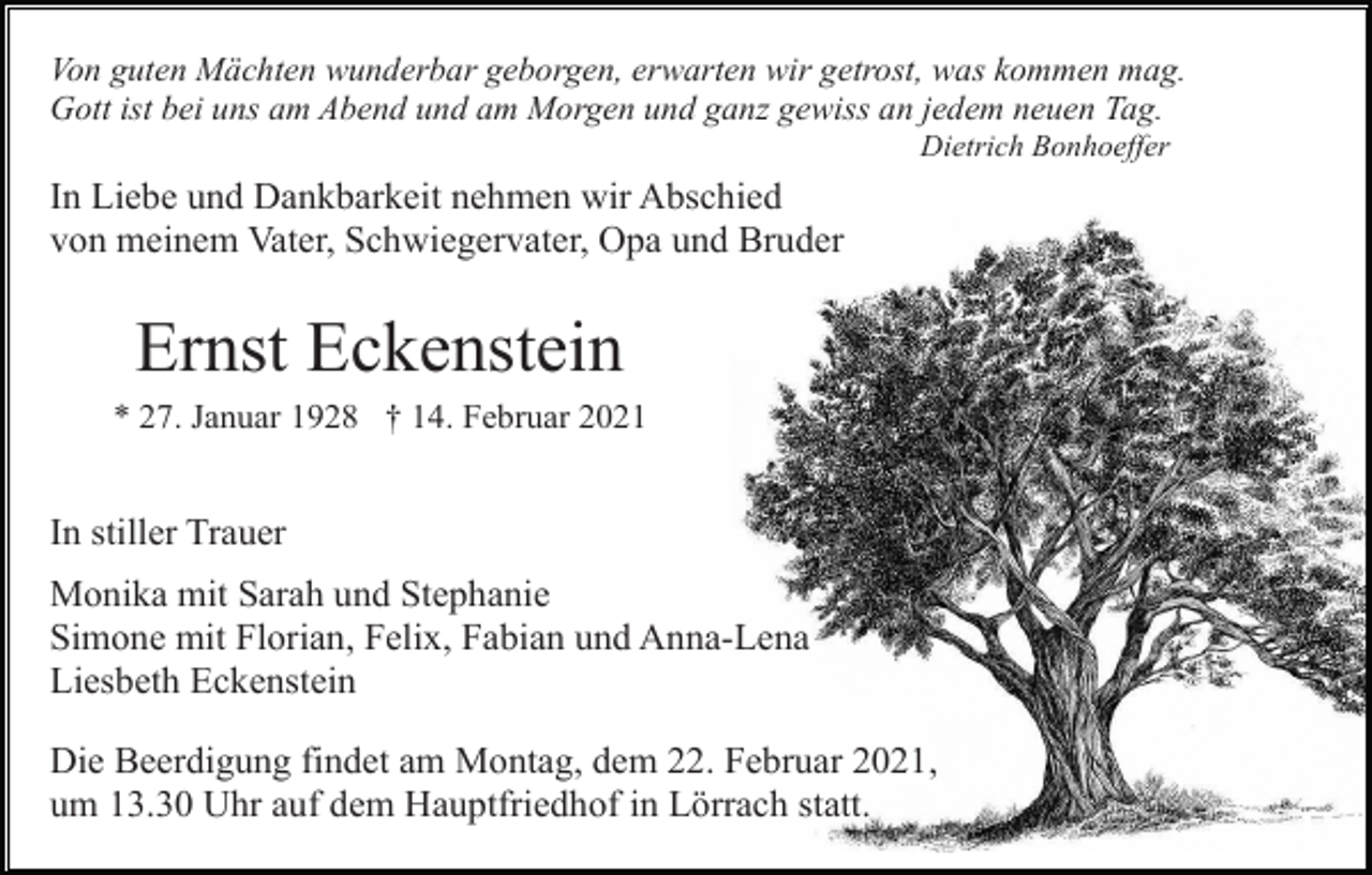 <p>Von guten Mächten wunderbar geborgen, erwarten wir getrost, was kommen mag.<br />Gott ist bei uns am Abend und am Morgen und ganz gewiss an jedem neuen Tag.<br />Dietrich Bonhoeffer</p><p>In Liebe und Dankbarkeit nehmen wir Abschied<br />von meinem Vater, Schwiegervater, Opa und Bruder</p><p>Ernst Eckenstein<br />* 27. Januar 1928 † 14. Februar 2021</p><p>In stiller Trauer<br />Monika mit Sarah und Stephanie<br />Simone mit Florian, Felix, Fabian und Anna-Lena<br />Liesbeth Eckenstein<br />Die Beerdigung findet am Montag, dem 22. Februar 2021,<br />um 13.30 Uhr auf dem Hauptfriedhof in Lörrach statt.</p>
