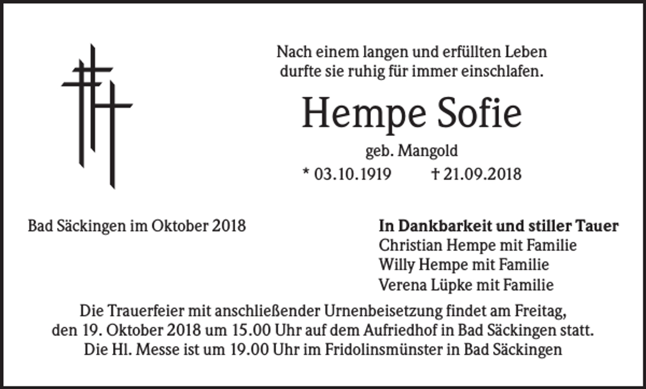 <p>Nach einem langen und erfüllten Leben<br />durfte sie ruhig für immer einschlafen.</p><p>Hempe Sofie<br />geb. Mangold<br />* 03.10.1919<br />† 21.09.2018<br />Bad Säckingen im Oktober 2018</p><p>In Dankbarkeit und stiller Tauer<br />Christian Hempe mit Familie<br />Willy Hempe mit Familie<br />Verena Lüpke mit Familie<br />Die Trauerfeier mit anschließender Urnenbeisetzung findet am Freitag,<br />den 19. Oktober 2018 um 15.00 Uhr auf dem Aufriedhof in Bad Säckingen statt.<br />Die Hl. Messe ist um 19.00 Uhr im Fridolinsmünster in Bad Säckingen</p>