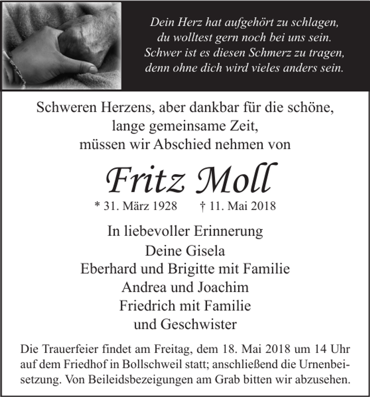 <p>DDein<br />ei n HHerz<br />erz hhat<br />at aaufgehört<br />uf g e h ört z zu<br />u s schlagen,<br />c hl a g e n,<br />d u wolltest<br />w ollt est ggern<br />er n nnoch<br />o c h bbei<br />ei uuns<br />ns ssein.<br />ei n.<br />du<br />ist es<br />es di<br />diesen<br />SSchwer<br />c h w er ist<br />es e n SSchmerz<br />c h m erz zzu<br />u trtragen,<br />a g e n,<br />dich<br />vieles<br />ddenn<br />e n n oohne<br />h n e di<br />c h wird<br />wir d vi<br />el es aanders<br />n d ers ssein.<br />ei n.</p><p>SSchweren<br />c h w er e n Herzens,<br />H er z e ns, aaber<br />b er ddankbar<br />a n k b ar ffür<br />ür didie<br />e sschöne,<br />c h ö n e,<br />l a n g e gemeinsame<br />g e m ei ns a m e Zeit,<br />Z eit,<br />lange<br />m üss e n wir<br />bs c hi e d nnehmen<br />e h m e n vvon<br />on<br />müssen<br />wir AAbschied</p><p>Fritz<br />Frit<br />z Moll<br />Moll</p><p>** 331.<br />1. März<br />M är z 11</p><p>†† 111.<br />1. Mai<br />M ai 22</p><p>IInn li<br />liebevoller<br />e b e v oll er Erinnerung<br />Eri n n er u n g<br />D ei n e Gis<br />el a<br />Deine<br />Gisela<br />EEberhard<br />b er h ar d uund<br />n d Brigitte<br />Bri gitt e mit<br />mit FFamilie<br />a mili e<br />AAndrea<br />n dr e a uund<br />n d J Joachim<br />o a c hi m<br />Friedrich<br />Fri<br />e dri c h mit<br />mit FFamilie<br />a mili e<br />uund<br />n d Geschwister<br />G es c h wist er<br />Di e TrTrauerfeier<br />Die<br />a u erf ei er fifindet<br />n d et aam<br />m FrFreitag,<br />eit a g, ddem<br />e m 118.<br />8. Mai<br />M ai 22018<br />0 1 8 uum<br />m 11 UUhr<br />hr<br />statt;<br />aauf<br />uf dem<br />d e m Friedhof<br />Fri e d h of iinn Bollschweil<br />B olls c h w eil st<br />att; aanschließend<br />ns c hli e ß e n d die<br />di e UrnenbeiUr n e n b ei ssetzung.<br />et z u n g. Von<br />Vo n Beileidsbezeigungen<br />B eil ei ds b e z ei g u n g e n am<br />a m Grab<br />Gr a b bitten<br />bitt e n wir<br />wir abzusehen.<br />a b z us e h e n.</p>