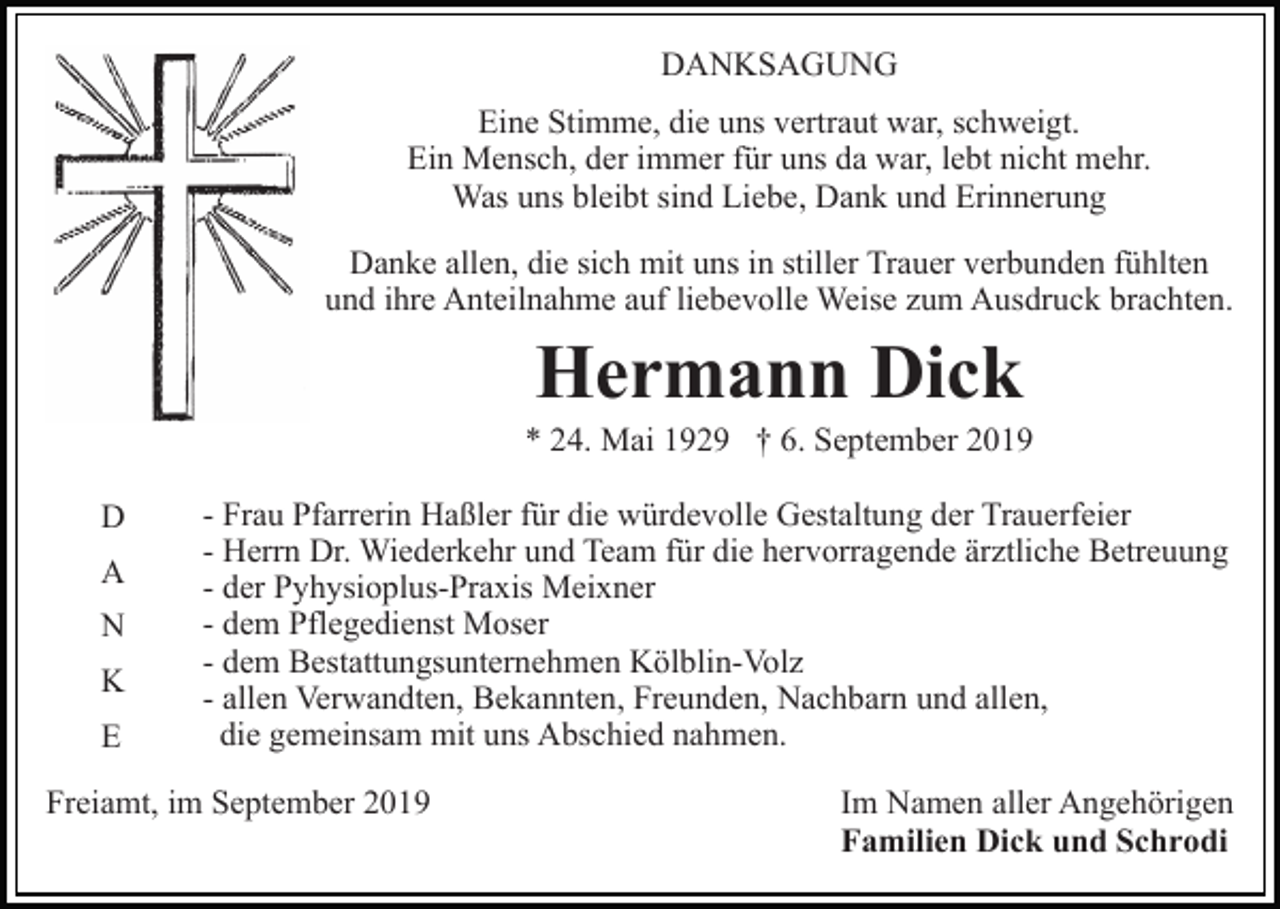 <p>DANKSAGUNG<br />Eine Stimme, die uns vertraut war, schweigt.<br />Ein Mensch, der immer für uns da war, lebt nicht mehr.<br />Was uns bleibt sind Liebe, Dank und Erinnerung<br />Danke allen, die sich mit uns in stiller Trauer verbunden fühlten<br />und ihre Anteilnahme auf liebevolle Weise zum Ausdruck brachten.</p><p>Hermann Dick<br />* 24. Mai 1929 † 6. September 2019<br />D<br />A<br />N<br />K<br />E</p><p>- Frau Pfarrerin Haßler für die würdevolle Gestaltung der Trauerfeier<br />- Herrn Dr. Wiederkehr und Team für die hervorragende ärztliche Betreuung<br />- der Pyhysioplus-Praxis Meixner<br />- dem Pflegedienst Moser<br />- dem Bestattungsunternehmen Kölblin-Volz<br />- allen Verwandten, Bekannten, Freunden, Nachbarn und allen,<br />die gemeinsam mit uns Abschied nahmen.</p><p>Freiamt, im September 2019</p><p>Im Namen aller Angehörigen<br />Familien Dick und Schrodi</p>
