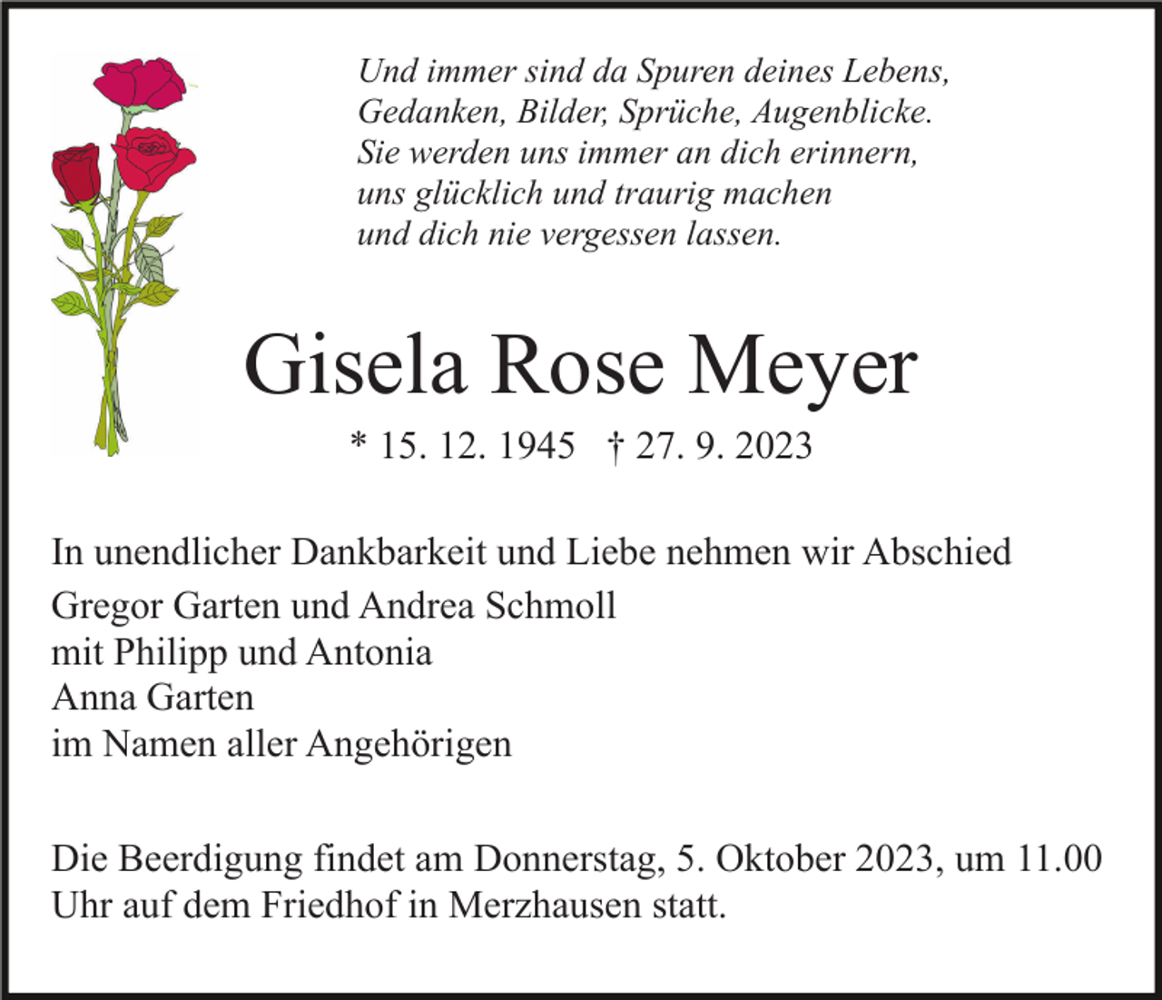 <p>Und immer sind da Spuren deines Lebens,<br />Gedanken, Bilder, Sprüche, Augenblicke.<br />Sie werden uns immer an dich erinnern,<br />uns glücklich und traurig machen<br />und dich nie vergessen lassen.</p><p>Gisela Rose Meyer<br />* 15. 12. 1945 † 27. 9. 2023<br />In unendlicher Dankbarkeit und Liebe nehmen wir Abschied<br />Gregor Garten und Andrea Schmoll<br />mit Philipp und Antonia<br />Anna Garten<br />im Namen aller Angehörigen<br />Die Beerdigung findet am Donnerstag, 5. Oktober 2023, um 11.00<br />Uhr auf dem Friedhof in Merzhausen statt.</p>