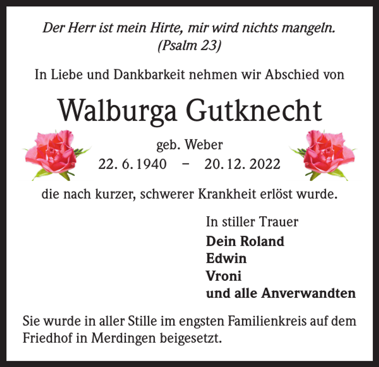 <p>Der Herr ist mein Hirte, mir wird nichts mangeln.<br />(Psalm 23)<br />In Liebe und Dankbarkeit nehmen wir Abschied von</p><p>Walburga Gutknecht<br />geb. Weber<br />22. 6. 1940 – 20. 12. 2022<br />die nach kurzer, schwerer Krankheit erlöst wurde.<br />In stiller Trauer<br />Dein Roland<br />Edwin<br />Vroni<br />und alle Anverwandten<br />Sie wurde in aller Stille im engsten Familienkreis auf dem<br />Friedhof in Merdingen beigesetzt.</p>