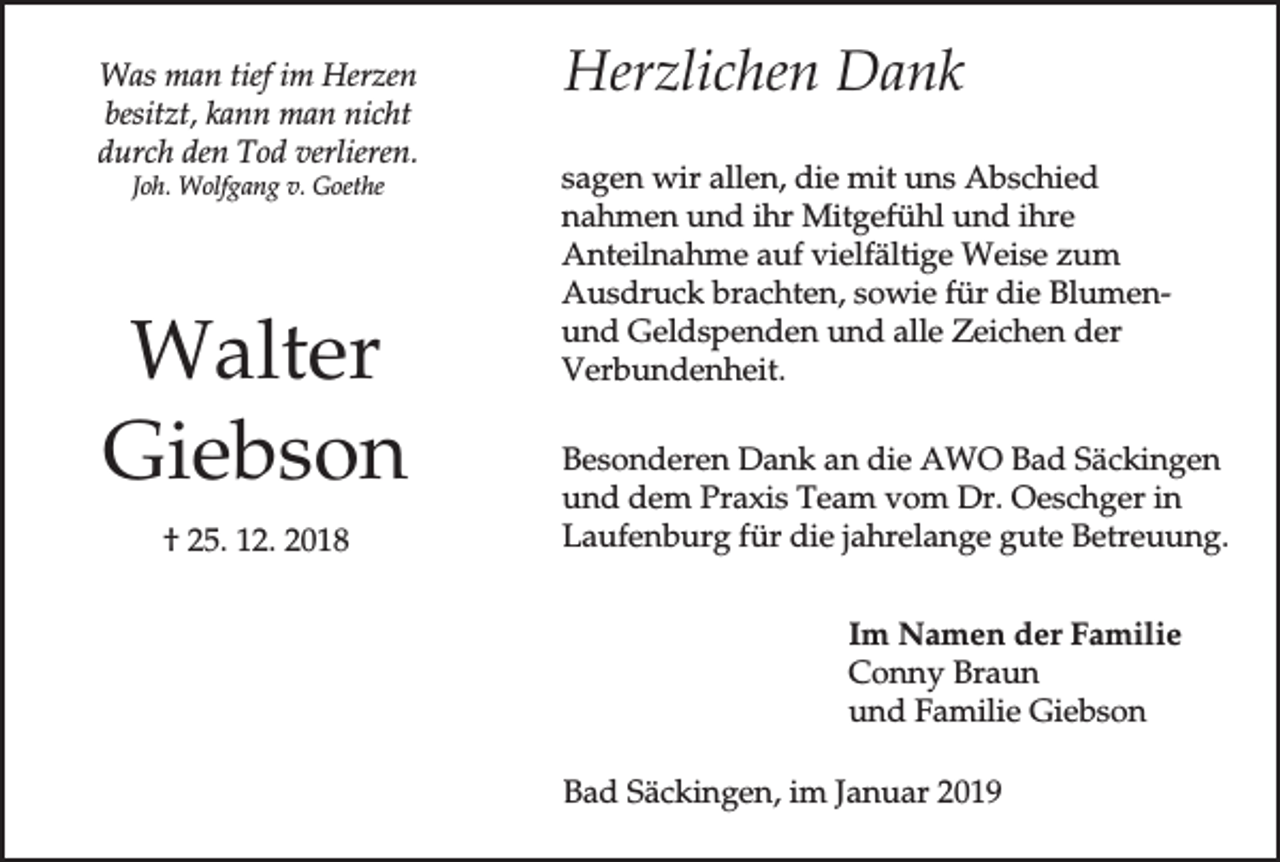 <p>Was man tief im Herzen<br />besitzt, kann man nicht<br />durch den Tod verlieren.<br />Joh. Wolfgang v. Goethe</p><p>Walter<br />Giebson<br />† 25. 12. 2018</p><p>Herzlichen Dank<br />sagen wir allen, die mit uns Abschied<br />nahmen und ihr Mitgefühl und ihre<br />Anteilnahme auf vielfältige Weise zum<br />Ausdruck brachten, sowie für die Blumenund Geldspenden und alle Zeichen der<br />Verbundenheit.<br />Besonderen Dank an die AWO Bad Säckingen<br />und dem Praxis Team vom Dr. Oeschger in<br />Laufenburg für die jahrelange gute Betreuung.<br />Im Namen der Familie<br />Conny Braun<br />und Familie Giebson<br />Bad Säckingen, im Januar 2019</p>